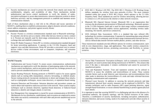  Security mechanisms are crucial to protect the network from attacks and ensure the
confidentiality, integrity, and availability of data. These mechanisms include
authentication and access control mechanisms to verify the identity of nodes,
encryption techniques to secure data transmission, intrusion detection systems to detect
malicious activities, and key management protocols to establish and maintain secure
communication channels.
Each of these mechanisms plays a vital role in the efficient and secure operation of
MANETs, enabling them to establish communication, adapt to dynamic network conditions,
ensure address uniqueness, and protect against security threats.
Transmission standards
 Piconet: Piconet is a wireless communication standard used in Bluetooth technology.
In a piconet, one device acts as a master, while other devices, known as slaves, connect
to it. Piconets are typically used for short-range communication, allowing devices to
exchange data and establish connections.
 Home RF (Radio Frequency): Home RF is a wireless communication standard designed
for home networking applications. It operates in the 2.4 GHz frequency band and
supports voice and data transmission. Home RF provides a convenient way to connect
devices within a home environment, such as computers, telephones, and consumer
electronics. 61
 IEEE 802.11 Wireless LAN WG: The IEEE 802.11 Wireless LAN Working Group
defines standards for wireless local area networks (LANs). The most common
standard within this group is IEEE 802.11b/g/n, which operates in the 2.4 GHz
frequency band. These standards are used for wireless networking, allowing devices
to connect to a LAN and access the internet or other network resources.
 Bluetooth SIG (Special Interest Group): Bluetooth SIG is an organization that
oversees the development and promotion of Bluetooth technology. Bluetooth operates
in the 2.4 GHz frequency band and is used for short-range wireless communication
between devices. Bluetooth enables various applications, including wireless audio
streaming, file transfer, and device connectivity.
 IrDA (Infrared Data Association): IrDA is a standard that uses infrared (IR)
technology for wireless communication. It operates by transmitting data using infrared
light pulses. IrDA is commonly used for short-range communication between devices,
such as infrared data transfer between mobile phones, printers, and other devices.
These transmission standards provide different options for wireless communication, each
with its own characteristics, range, and applications. They enable wireless connectivity
and data exchange between devices, promoting convenience and flexibility in various
scenarios. 62
MANET Security
Authentication and Access Control: To ensure secure communication, authentication
mechanisms are employed to verify the identities of participating nodes in the network.
Access control mechanisms, such as encryption and secure key exchange protocols, are
used to prevent unauthorized access to the network.
Secure Routing Protocols: Routing protocols in MANETs need to be secure against
attacks such as routing table manipulation, selective forwarding, or sinkhole attacks.
Secure routing protocols incorporate mechanisms to detect and mitigate these attacks,
such as cryptographic techniques, secure route discovery, or reputation-based routing.
Intrusion Detection and Prevention: Intrusion detection and prevention systems are
used to detect and respond to malicious activities in the network. These systems employ
techniques such as anomaly detection, signature-based detection, or behavior-based
detection to identify and mitigate attacks in real-time.
Key Management: Key management is crucial for secure communication in MANETs.
Mechanisms for key distribution, establishment, and revocation are employed to ensure
that nodes can securely communicate with each other and prevent unauthorized access
to the network. 63
Secure Data Transmission: Encryption techniques, such as symmetric or asymmetric
encryption, are used to protect data during transmission in MANETs. This ensures that
even if the data is intercepted, it remains confidential and cannot be accessed by
unauthorized parties.
Trust and Reputation Systems: Trust and reputation systems can be utilized in
MANETs to assess the reliability and trustworthiness of nodes. These systems
consider factors such as node behavior, past interactions, and recommendations from
other nodes to determine the trustworthiness of a node and make informed decisions
regarding communication and cooperation.
Physical Layer Security: In addition to securing the network protocols and data
transmission, physical layer security measures can be employed in MANETs. This
includes techniques such as radio frequency (RF) signal jamming detection, signal
strength-based localization, or secure antenna beamforming to protect against physical
layer attacks.
It is important to note that securing MANETs is a challenging task due to the absence of a
centralized authority, the dynamic topology, and the limited resources of the nodes.
Therefore, a combination of security mechanisms, including encryption, authentication,
intrusion detection, and secure routing, needs to be employed to provide robust security in
MANETs. 64
 