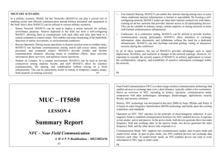 MILITARY SCENARIO.
In a military scenario, Mobile Ad hoc Networks (MANETs) can play a crucial role in
enabling secure and efficient communication among military personnel and equipment in
the field. Here's how MANETs can be utilized in various military scenarios:
Sensor Network: MANETs can be used to deploy a sensor network for military
surveillance purposes. Sensors deployed in the field can form a self-configuring
MANET, allowing them to communicate with each other and relay data back to a
central command or control center. This enables real-time monitoring of the battlefield,
detection of enemy movements, or environmental conditions.
Rescue Operation: During rescue operations in disaster-stricken areas or combat zones,
MANETs can facilitate communication among search and rescue teams, medical
personnel, and command centers. MANETs provide reliable and flexible
communication channels, allowing teams to coordinate efforts, share real-time
information about survivors, and optimize rescue operations.
Student on Campus: In a campus environment, MANETs can be used to provide
connectivity among students, faculty, and staff. MANETs allow for seamless
communication, file sharing, and collaboration without relying on a fixed
infrastructure. This can be particularly useful in remote or temporary campus setups,
field research, or training exercises. 65
Free Internet Sharing: MANETs can enable free internet sharing among users in areas
where traditional internet infrastructure is limited or unavailable. By forming a self-
configuring network, MANET nodes can share their internet connectivity with others,
creating an ad hoc network that provides internet access to all participating devices.
This can be valuable in military camps, remote outposts, or during missions in areas
with limited communication infrastructure.
Conference: In a conference setting, MANETs can be utilized to provide wireless
communication among participants. MANETs allow attendees to exchange
information, share documents, and collaborate without the need for a dedicated
infrastructure. MANETs can also facilitate real-time polling, voting, or interactive
sessions during the conference.
In all of these scenarios, the use of MANETs provides advantages such as rapid
deployment, flexibility, and resilience to changes in the network topology. However, it's
important to consider the security aspects of MANETs in military applications to ensure
the confidentiality, integrity, and availability of sensitive information exchanged within
the network.
66
MUC – IT5050
LESSON 4
Summary Report
NFC – Near Field Communication
L H A N N Buddhadasa – MS23002456
67
Near Field Communication (NFC) is a short-range wireless communication technology that
enables devices to exchange data over a short distance, typically within a few centimeters.
Here's an overview of NFC, including its history, operation, communication mode,
comparison with other technologies, advantages, disadvantages, applications, security
threats, and security solutions:
History: NFC technology was developed in the early 2000s by Sony, Philips, and Nokia. It
is based on radio frequency identification (RFID) technology and builds upon the existing
contactless card standards.
Operation on NFC: NFC operates on the principle of electromagnetic induction. It uses
magnetic fields to establish communication between two NFC-enabled devices. It operates
in two modes: active and passive. In the active mode, both devices generate their own radio
frequency field and exchange data. In the passive mode, one device generates the radio
frequency field, and the other device only responds to it.
Communication Mode: NFC supports two communication modes: peer-to-peer mode and
reader/writer mode. In peer-to-peer mode, two NFC-enabled devices can exchange data
between each other. In reader/writer mode, an NFC-enabled device can read or write
information to NFC tags or smart cards.
68
 