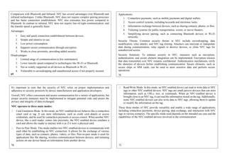 Comparison with Bluetooth and Infrared: NFC has several advantages over Bluetooth and
infrared technologies. Unlike Bluetooth, NFC does not require complex pairing processes
and has faster connection establishment. NFC also consumes less power compared to
Bluetooth. In contrast to infrared, NFC does not require line-of-sight communication, and
the transfer speed is generally faster.
Advantages:
1. Easy and quick connection establishment between devices.
2. Simple and intuitive to use.
3. Low power consumption.
4. Supports secure communication through encryption.
5. Works in close proximity, providing added security.
Disadvantages:
1. Limited range of communication (a few centimeters).
2. Lower transfer speed compared to technologies like Wi-Fi or Bluetooth.
3. Not as widely supported on all devices as Bluetooth or Wi-Fi.
4. Vulnerable to eavesdropping and unauthorized access if not properly secured.
69
Applications:
1. Contactless payments, such as mobile payments and digital wallets.
2. Access control systems, including keycards and electronic locks.
3. Information exchange between devices, such as sharing contacts, photos, or files.
4. Ticketing systems for public transportation, events, or movie theaters.
5. Simplifying device pairing, such as connecting Bluetooth devices or Wi-Fi
networks.
Security Threats: Common security threats in NFC include eavesdropping, data
modification, relay attacks, and NFC tag cloning. Attackers can intercept or manipulate
data during communication, relay signals to deceive devices, or clone NFC tags for
unauthorized access.
Security Solutions: To enhance security in NFC, measures such as encryption,
authentication, and secure element integration can be implemented. Encryption ensures
that data transmitted over NFC remains confidential. Authentication mechanisms verify
the identities of devices before establishing communication. Secure elements, such as
secure chips or SIM cards, can be used to store sensitive data and perform secure
operations.
70
It's important to note that the security of NFC relies on proper implementation and
adherence to security protocols by device manufacturers and application developers.
Overall, NFC offers convenient and secure communication for a variety of applications, but
proper security measures must be implemented to mitigate potential risks and ensure the
privacy and integrity of data exchanged.
NFC operates in three main modes:
Card Emulation Mode: In this mode, an NFC-enabled device behaves like a contactless
smart card or tag. It can store information, such as credit card details or access
credentials, and be used for contactless payments or access control. When another NFC
device, like a card reader, comes into proximity, the NFC-enabled device emulates a
card and allows the reader to interact with it as if it were a physical card.
Peer-to-Peer Mode: This mode enables two NFC-enabled devices to communicate with
each other by establishing an NFC connection. It allows for the exchange of various
types of data, such as contacts, photos, videos, or files. Peer-to-peer mode is used for
applications like file sharing, wireless communication between devices, and initiating
actions on one device based on information from another device.
71
Read/Write Mode: In this mode, an NFC-enabled device can read or write data to NFC
tags or other NFC-enabled devices. NFC tags are small passive devices that can store
information, such as URLs, text, or commands. When an NFC-enabled device is
brought close to an NFC tag, it can read the information stored on the tag. Additionally,
some NFC-enabled devices can also write data to NFC tags, allowing them to update
or modify the information on the tag.
These three modes of NFC provide versatility and enable a wide range of applications,
including contactless payments, device pairing, data exchange, and interaction with NFC
tags in various scenarios. The specific mode used depends on the intended use case and the
capabilities of the NFC-enabled devices involved in the communication.
72
 