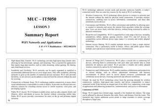 MUC – IT5050
LESSON 3
Summary Report
WiFi Networks and Applications
L H A N N Buddhadasa – MS23002456
73
Wi-Fi technology addresses several needs and provides numerous benefits in today's
connected world. Here are some key reasons for the need of Wi-Fi technology:
Wireless Connectivity: Wi-Fi technology allows devices to connect to networks and
the internet without the need for physical wired connections. It provides wireless
connectivity, enabling users to access information, communicate, and share data
seamlessly across devices.
Convenience and Mobility: Wi-Fi offers convenience and mobility by allowing users
to connect to networks and access the internet from anywhere within the coverage
area. Users can move freely with their devices, without being restricted by cables or
physical connections.
Broad Device Compatibility: Wi-Fi is supported by a wide range of devices, including
smartphones, tablets, laptops, gaming consoles, smart TVs, and IoT devices. Its
compatibility across different device types makes it a versatile and widely adopted
technology.
Internet Access Sharing: Wi-Fi enables multiple devices to share a single internet
connection. This is particularly useful in homes, offices, and public spaces where
multiple users and devices need internet access simultaneously.
74
High-Speed Data Transfer: Wi-Fi technology provides high-speed data transfer rates,
allowing for fast downloads, uploads, and streaming. This is essential for applications
that require large data transfers, such as video streaming, online gaming, file sharing,
and cloud-based services.
Scalability and Flexibility: Wi-Fi networks can be easily expanded or modified to
accommodate additional devices or cover larger areas. They offer scalability, allowing
networks to grow as the number of connected devices increases. Wi-Fi also provides
flexibility, as new devices can be added or removed from the network without the need
for rewiring.
Connectivity in Remote Areas: Wi-Fi technology enables connectivity in areas where
wired infrastructure is unavailable or costly to deploy. It provides an efficient and cost-
effective solution for extending internet access to remote locations, rural areas, and
developing regions.
Public Wi-Fi Access: Wi-Fi hotspots in public areas, such as cafes, airports, hotels, and
libraries, allow individuals to access the internet without consuming mobile data.
Public Wi-Fi access provides convenience for users on the go and promotes digital
inclusion.
75
Internet of Things (IoT) Connectivity: Wi-Fi plays a crucial role in connecting IoT
devices, allowing them to communicate with each other and transfer data to cloud
platforms for analysis and control. Wi-Fi provides a reliable and widely adopted
wireless connectivity option for IoT deployments.
Productivity and Collaboration: Wi-Fi enables seamless collaboration and productivity
in various settings, such as offices, educational institutions, and business
environments. It allows users to access shared resources, communicate, and
collaborate across devices, fostering teamwork and efficient workflows.
Overall, the need for Wi-Fi technology arises from the growing demand for wireless
connectivity, mobility, high-speed data transfer, and device compatibility in today's
connected world. It has become an integral part of our daily lives, supporting a wide range
of applications and enhancing productivity, communication, and access to information.
Limitations of WiFi
Range: Wi-Fi signals have limited range, typically a few hundred feet indoors. The range
can be affected by physical obstacles like walls, floors, and distance from the router. This
limitation may require additional access points or range extenders to ensure coverage
throughout a larger area. 76
 