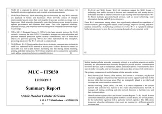 Wi-Fi 6E is expected to deliver even faster speeds and better performance for
bandwidth-intensive applications and crowded network environments.
Wi-Fi Mesh Networks: Mesh networking has revolutionized the way Wi-Fi networks
are deployed in homes and businesses. Mesh networks consist of multiple
interconnected access points that work together to provide seamless coverage over a
larger area. Mesh networks dynamically route data between access points to ensure
optimal performance and eliminate dead zones. They offer improved reliability,
extended coverage, and simplified network management compared to traditional single-
router setups.
WPA3 (Wi-Fi Protected Access 3): WPA3 is the latest security protocol for Wi-Fi
networks, replacing the older WPA2. It introduces stronger encryption algorithms and
provides enhanced protection against security vulnerabilities, such as brute-force
attacks and password guessing. WPA3 also offers individualized data encryption,
protecting data even if the Wi-Fi network is compromised.
Wi-Fi Direct: Wi-Fi Direct enables direct device-to-device communication without the
need for a traditional Wi-Fi network or access point. It allows devices to connect to
each other in a peer-to-peer manner, facilitating easy file sharing, media streaming,
printing, and other interactions. Wi-Fi Direct simplifies device connectivity and enables
quick ad-hoc connections between compatible devices. 81
Wi-Fi 6E and Wi-Fi Aware: Wi-Fi 6E introduces support for Wi-Fi Aware, a
technology that enables devices to discover and communicate with nearby devices
without the need for an internet connection or pre-existing network infrastructure. Wi-
Fi Aware facilitates proximity-based services, such as social networking, local
information sharing, and IoT device discovery.
These Wi-Fi innovations, among others, have significantly enhanced the capabilities of
wireless networks, providing faster speeds, wider coverage, improved security, and more
seamless connectivity. As technology continues to evolve, Wi-Fi is expected to undergo
further advancements to meet the ever-increasing demands of our connected world.
82
MUC – IT5050
LESSON 2
Summary Report
Mobile Handset Cellular Networks
L H A N N Buddhadasa – MS23002456
83
Mobile handset cellular networks, commonly referred to as cellular networks or mobile
networks, are telecommunication networks designed to provide wireless communication
for mobile devices, such as smartphones, tablets, and feature phones. These networks allow
users to make voice calls, send text messages, and access data services while on the move.
The primary components of mobile handset cellular networks include:
Base Stations (Cell Towers): Base stations, also known as cell towers, are physical
structures equipped with antennas that transmit and receive signals to and from mobile
devices within their coverage areas. They are strategically placed to provide broad
coverage and ensure seamless connectivity.
Mobile Switching Center (MSC): The MSC is a central component of the cellular
network that connects base stations to the wider telecommunications network. It
manages call routing, switching, and other network functions to facilitate voice and
data communications.
Home Location Register (HLR) and Visitor Location Register (VLR): The HLR stores
subscriber information, including phone numbers, account details, and service profiles,
for the subscribers registered with a particular network operator. The VLR stores
temporary subscriber information when users are roaming in a different network's
coverage area. 84
 