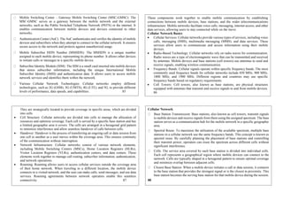 Mobile Switching Center – Gateway Mobile Switching Center (MSC-GMSC): The
MSC-GMSC serves as a gateway between the mobile network and the external
networks, such as the Public Switched Telephone Network (PSTN) or the internet. It
enables communication between mobile devices and devices connected to other
networks.
Authentication Center (AuC): The AuC authenticates and verifies the identity of mobile
devices and subscribers when they attempt to connect to the cellular network. It ensures
secure access to the network and protects against unauthorized usage.
Mobile Subscriber ISDN Number (MSISDN): The MSISDN is a unique number
assigned to each mobile device, representing its phone number. It allows other devices
to initiate calls or messages to a specific mobile device.
Subscriber Identity Module (SIM): The SIM is a small card inserted into mobile devices
that stores subscriber information, including the unique International Mobile
Subscriber Identity (IMSI) and authentication data. It allows users to access mobile
network services and identifies them within the network.
Various Cellular Network Technologies: Cellular networks employ different
technologies, such as 2G (GSM), 3G (UMTS), 4G (LTE), and 5G, to provide different
levels of performance, data speeds, and capabilities. 85
These components work together to enable mobile communication by establishing
connections between mobile devices, base stations, and the wider telecommunications
infrastructure. Mobile networks facilitate voice calls, messaging, internet access, and other
data services, allowing users to stay connected while on the move.
Cellular Network Basics
 Cellular Services: Cellular networks provide various types of services, including voice
calls, messaging (SMS), multimedia messaging (MMS), and data services. These
services allow users to communicate and access information using their mobile
devices.
 Radio-Based Technology: Cellular networks rely on radio waves for communication.
Radio waves are a type of electromagnetic wave that can be transmitted and received
by antennas. Mobile devices and base stations (cell towers) use antennas to send and
receive signals, enabling wireless communication.
 Frequency Bands: Cellular signals operate within specific frequency bands. The most
commonly used frequency bands for cellular networks include 850 MHz, 900 MHz,
1800 MHz, and 1900 MHz. Different regions and countries may use specific
frequency bands based on regulatory requirements.
 Cell Towers: Cell towers, also known as base stations, are physical structures
equipped with antennas that transmit and receive signals to and from mobile devices.
86
They are strategically located to provide coverage in specific areas, which are divided
into cells.
 Cell Structure: Cellular networks are divided into cells to manage the allocation of
resources and optimize coverage. Each cell is served by a specific base station and has
a limited geographic area it covers. The cells are arranged in a hexagonal grid pattern
to minimize interference and allow seamless handover of calls between cells.
 Handover: Handover is the process of transferring an ongoing call or data session from
one cell to another as a user moves within the coverage area. This ensures continuity
of the communication without interruption.
 Network Infrastructure: Cellular networks consist of various network elements,
including Mobile Switching Centers (MSCs), Home Location Registers (HLRs),
Visitor Location Registers (VLRs), authentication centers, and data centers. These
elements work together to manage call routing, subscriber information, authentication,
and network operations.
 Roaming: Roaming allows users to access cellular services outside the coverage area
of their home network. When traveling to a different location, the mobile device
connects to a visited network, and the user can make calls, send messages, and use data
services. Roaming agreements between network operators enable this seamless
connectivity. 87
Cellular Network
Base Station Transmission: Base stations, also known as cell towers, transmit signals
to mobile devices and receive signals from them using the assigned spectrum. The base
station serves as a communication hub for the mobile network in a specific geographic
area.
Spectral Reuse: To maximize the utilization of the available spectrum, multiple base
stations in a cellular network use the same frequency bands. This concept is known as
spectral reuse. By carefully planning the placement of base stations and controlling
their transmit power, operators can reuse the spectrum across different cells without
significant interference.
Cells: The service area covered by each base station is divided into individual cells.
Each cell represents a geographical region where mobile devices can connect to the
network. Cells are typically shaped in a hexagonal pattern to ensure optimal coverage
and minimize overlap between adjacent cells.
Closest Base Station: When a mobile device initiates a call or data session, it connects
to the base station that provides the strongest signal or is the closest in proximity. This
base station becomes the serving base station for that mobile device during the session.
88
 