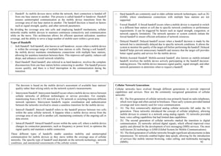 Handoff: As mobile devices move within the network, their connection is handed off
from one base station to another. This process is called handoff or handover. Handoff
ensures uninterrupted communication as the mobile device transitions from the
coverage area of one base station to another. The handoff decision is based on factors
such as signal strength, quality, and other network parameters.
By dividing the coverage area into cells and employing handoff mechanisms, cellular
networks enable mobile devices to maintain continuous connectivity and communication
while on the move. This architecture allows for efficient spectrum utilization, seamless
coverage, and the ability to serve a large number of mobile users within a given area.
Types of Handoffs
Soft Handoff: Soft handoff, also known as soft handover, occurs when a mobile device
is within the coverage range of multiple base stations or cells. During a soft handoff,
the mobile device maintains simultaneous connections with multiple base stations,
allowing for seamless transition between them. This improves call quality, reduces call
drops, and enhances overall network reliability.
Hard Handoff: Hard handoff, also referred to as hard handover, involves the complete
disconnection from one base station before connecting to another. The handoff process
occurs quickly, and there is a brief interruption in the communication during the
transition. 89
Hard handoffs are commonly used in older cellular network technologies, such as 2G
(GSM), where simultaneous connections with multiple base stations are not
supported.
Forced Handoff: A forced handoff occurs when a mobile device is required to switch
to a different base station or cell due to specific network conditions or performance
requirements. It can be triggered by factors such as signal strength, congestion, or
network capacity limitations. The network operator or system controls initiate the
forced handoff to ensure efficient utilization of network resources.
Delayed Handoff: Delayed handoff occurs when a handoff decision is made by the
network but is intentionally delayed due to specific network conditions. It allows the
system to monitor the quality of the target cell before performing the handoff. Delayed
handoff helps prevent unnecessary handoffs and ensures that the target cell provides
better signal quality and service for the mobile device.
Mobile-Assisted Handoff: Mobile-assisted handoff, also known as mobile-initiated
handoff, involves the mobile device actively participating in the handoff decision-
making process. The mobile device measures signal quality, signal strength, and other
network parameters to determine when to request a handoff. 90
The decision is based on the mobile device's assessment of available base stations'
quality rather than relying solely on the network system's measurements.
Intersystem Handoff: Intersystem handoff occurs when a mobile device moves between
cellular networks of different technologies or service providers. For example,
transitioning from a 4G LTE network to a 3G network or switching between different
network operators. Intersystem handoffs require coordination and authentication
between the networks involved to ensure a seamless transition for the mobile device.
Intercell Handoff: Intercell handoff refers to the handoff process between two cells
within the same cellular network. It happens when a mobile device moves from the
coverage area of one cell to another cell, maintaining continuity of the ongoing call or
data session.
Intracell Handoff: Intracell handoff occurs within the same cell, where a mobile device
changes its connection parameters, such as frequency or power level, to optimize the
signal quality and maintain a stable connection.
These different types of handoffs enable seamless mobility and uninterrupted
communication for mobile devices as they move within the coverage area of cellular
networks. The specific type of handoff used depends on the network technology, network
conditions, and operational requirements of the cellular system. 91
Cellular Network Generations
Cellular networks have evolved through different generations to provide improved
capabilities and services. Here are the commonly recognized generations of cellular
networks:
0G: The first generation of cellular networks was primarily based on radio telephones,
which were large and often carried in briefcases. These early systems provided limited
coverage and were mainly used for voice communication.
1G: The first commercially deployed analog cellular networks fall under the 1G
generation. These networks introduced the concept of cellular telephony, allowing
mobile devices to connect to a network using analog signals. 1G networks provided
basic voice calling capabilities but had limited data capabilities.
2G: The second generation of cellular networks marked the transition to digital
communication. 2G networks utilized digital signals, which offered improved voice
quality and allowed for the development of text messaging (SMS) services. The most
well-known 2G technology is GSM (Global System for Mobile Communications).
3G: The third generation of cellular networks brought significant advancements in data
transmission. 3G networks enabled higher data speeds, allowing for the introduction
of services like mobile internet browsing, video calling, and multimedia messaging
(MMS). 92
 