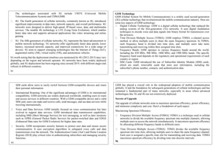 The technologies associated with 3G include UMTS (Universal Mobile
Telecommunications System) and CDMA2000.
4G: The fourth generation of cellular networks, commonly known as 4G, introduced
significant improvements in data rates, network capacity, and overall performance. 4G
networks were designed to deliver high-speed, IP-based voice, data, and multimedia
services. The notable 4G technology is LTE (Long-Term Evolution), which enables
faster data rates and supports advanced applications like video streaming and online
gaming.
5G: The fifth generation of cellular networks, 5G, represents the latest advancement in
mobile network technology. 5G networks offer significantly faster data speeds, lower
latency, increased network capacity, and improved connectivity for a wide range of
devices. 5G aims to support emerging technologies like the Internet of Things (IoT),
augmented reality (AR), virtual reality (VR), and autonomous vehicles.
It's worth noting that the deployment timelines you mentioned for 4G (2012-2015) may vary
depending on the region and network operator. 4G networks have been widely deployed
globally, and 5G deployment has been ongoing since around 2019, with different stages and
rollouts in different countries.
93
GSM Technology
GSM (Global System for Mobile Communications) is a widely used second-generation
(2G) cellular technology that revolutionized the mobile communication industry. Here are
some key aspects of GSM technology:
Digital Cellular Technology: GSM is a digital cellular technology that replaced the
analog systems of the first-generation (1G) networks. It uses digital modulation
techniques to encode voice and data signals into binary format for transmission over
the airwaves.
Time Division Multiple Access (TDMA): GSM employs TDMA, a channel access
method, to allow multiple users to share the same frequency spectrum. In TDMA,
each frequency band is divided into time slots, and multiple users take turns
transmitting and receiving within their assigned time slots.
Frequency Bands: GSM operates in various frequency bands around the world,
including the 850 MHz, 900 MHz, 1800 MHz, and 1900 MHz bands. The specific
frequency band used depends on the regulatory and operational requirements of each
country or region.
SIM Cards: GSM introduced the use of Subscriber Identity Module (SIM) cards,
which are small, removable cards that store user information, including the
subscriber's phone number, contacts, and authentication data.
94
SIM cards allow users to easily switch between GSM-compatible devices and retain
their personal information.
International Roaming: One of the significant advantages of GSM is its international
compatibility. GSM networks are widely deployed worldwide, enabling users to roam
and access services in different countries. With a GSM-compatible device and a valid
SIM card, users can make and receive calls, send messages, and use data services while
traveling internationally.
Voice and Data Services: GSM initially focused on voice communication but later
evolved to support data services. GSM introduced data transmission capabilities,
including SMS (Short Message Service) for text messaging, as well as later iterations
such as GPRS (General Packet Radio Service) for packet-switched data and EDGE
(Enhanced Data rates for GSM Evolution) for higher data rates.
Security: GSM incorporates security features to protect user data and ensure secure
communication. It uses encryption algorithms to safeguard voice calls and data
transmissions over the network. The Authentication Center (AuC) and Home Location
Register (HLR) play critical roles in authenticating subscribers and managing security
functions.
95
GSM has played a crucial role in the widespread adoption of mobile communication
globally. It laid the foundation for subsequent generations of cellular technologies and has
remained a fundamental part of many networks, especially in areas where advanced
technologies like 3G and 4G are not extensively deployed.
Secrete of Upgrade
The upgrade of cellular networks aims to maximize spectrum efficiency, power efficiency,
and minimize complexity and cost. Here's a breakdown of each aspect:
Maximizing Spectrum Efficiency:
Frequency Division Multiple Access (FDMA): FDMA is a technique used in cellular
networks to divide the available frequency spectrum into multiple channels, allowing
multiple users to access the network simultaneously. It maximizes spectrum efficiency
by allocating different frequency bands to different users.
Time Division Multiple Access (TDMA): TDMA divides the available frequency
spectrum into time slots, allowing multiple users to share the same frequency channel.
Each user is assigned a specific time slot for transmitting and receiving data. TDMA
maximizes spectrum efficiency by dividing time into discrete intervals.
96
 