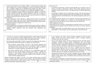 Code Division Multiple Access (CDMA): CDMA is a spread spectrum technique that
allows multiple users to transmit simultaneously over the same frequency band. Each
user is assigned a unique code to differentiate their signals from others. CDMA
maximizes spectrum efficiency by using codes to separate and distinguish signals.
Orthogonal Frequency Division Multiple Access (OFDMA): OFDMA is a multi-user
version of Orthogonal Frequency Division Multiplexing (OFDM). It divides the
available frequency spectrum into multiple subcarriers, which can be assigned to
different users simultaneously. OFDMA maximizes spectrum efficiency by allocating
subcarriers dynamically based on the users' needs.
Power Efficiency:
Battery Optimization: Power efficiency in cellular networks focuses on optimizing
mobile device battery usage. This involves implementing techniques such as power-
saving modes, adaptive transmission power control, and optimizing network protocols
to minimize the power consumption of mobile devices.
Minimizing Complexity:
System Simplification: The upgrade of cellular networks aims to minimize complexity
by simplifying system architecture and protocols. This simplification enhances network
reliability, reduces operational costs, and facilitates easier deployment and
maintenance.
97
Minimizing Cost:
Cost-effective Infrastructure: Cellular network upgrades aim to minimize costs by
utilizing cost-effective infrastructure solutions. This includes optimizing network
equipment, utilizing shared resources, and implementing cost-efficient deployment
strategies.
Customization: Upgrades take into consideration customer needs and requirements,
ensuring that the network upgrade aligns with their budget and cost expectations.
Customization allows network operators to offer flexible pricing plans and services to
customers.
By maximizing spectrum efficiency, power efficiency, and minimizing complexity and
cost, cellular network upgrades aim to enhance the overall performance and user
experience while ensuring efficient resource utilization and cost-effectiveness.
GSM Architecture Overview
GSM (Global System for Mobile Communications) architecture consists of several main
components that work together to provide cellular services. Here's an overview of the key
components:
Mobile Station (MS): The Mobile Station refers to the end-user device, such as a
mobile phone or a data terminal, used for communication in the GSM network.
98
It consists of two parts: the Mobile Equipment (ME), which includes the physical
device, and the Subscriber Identity Module (SIM) card, which contains subscriber-
specific information such as the phone number and authentication data.
Base Station Subsystem (BSS): The BSS is responsible for handling the radio interface
between the MS and the GSM network. It comprises two main elements:
o Base Transceiver Station (BTS): The BTS is the physical equipment that
communicates directly with the MS over the air interface. It consists of antennas
and transceivers that transmit and receive voice and data signals. The BTS is
responsible for encoding, modulation, and amplification of signals.
o Base Station Controller (BSC): The BSC acts as an intermediate control unit
between the BTS and the Mobile Switching Center (MSC). It manages the
allocation of radio channels, handover procedures, and other radio resource
management tasks. The BSC also controls multiple BTSs and handles call setup,
release, and other signaling functions.
Mobile Switching Center (MSC): The MSC is the central switching node in the GSM
network. It connects the GSM network to other networks, such as the Public Switched
Telephone Network (PSTN) or other mobile networks. The MSC handles call routing,
switching, and mobility management functions. 99
It also interfaces with various network elements, including the Home Location
Register (HLR) and Visitor Location Register (VLR), to manage subscriber
information and track their locations.
Home Location Register (HLR): The HLR is a database that stores subscriber-specific
information, including subscriber profiles, authentication keys, and location
information. It acts as the central repository for subscriber data within the GSM
network. The HLR is responsible for managing services, handling authentication, and
providing subscriber information to other network components when needed.
Visitor Location Register (VLR): The VLR is a database that stores temporary
information about subscribers who are currently within a specific area served by a
particular MSC. It holds location and roaming-related information for visiting
subscribers and allows for efficient call routing and service provisioning.
Equipment Identity Register (EIR): The EIR is a database that stores information about
mobile devices, such as their International Mobile Equipment Identity (IMEI)
numbers. It helps identify stolen or unauthorized devices and allows the network to
block or track them.
These components work together to establish and maintain voice and data communication
in the GSM network. The MS communicates with the BTS over the air interface, which is
controlled by the BSC. 100
 