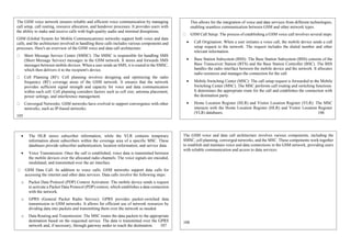 The GSM voice network ensures reliable and efficient voice communication by managing
call setup, call routing, resource allocation, and handover processes. It provides users with
the ability to make and receive calls with high-quality audio and minimal disruptions.
GSM (Global System for Mobile Communications) networks support both voice and data
calls, and the architecture involved in handling these calls includes various components and
processes. Here's an overview of the GSM voice and data call architecture:
Short Message Service Center (SMSC): The SMSC is responsible for handling SMS
(Short Message Service) messages in the GSM network. It stores and forwards SMS
messages between mobile devices. When a user sends an SMS, it is routed to the SMSC,
which then delivers it to the recipient's device.
Cell Planning (RF): Cell planning involves designing and optimizing the radio
frequency (RF) coverage areas of the GSM network. It ensures that the network
provides sufficient signal strength and capacity for voice and data communication
within each cell. Cell planning considers factors such as cell size, antenna placement,
power settings, and interference management.
Converged Networks: GSM networks have evolved to support convergence with other
networks, such as IP-based networks.
105
This allows for the integration of voice and data services from different technologies,
enabling seamless communication between GSM and other network types.
GSM Call Setup: The process of establishing a GSM voice call involves several steps:
 Call Origination: When a user initiates a voice call, the mobile device sends a call
setup request to the network. The request includes the dialed number and other
relevant information.
 Base Station Subsystem (BSS): The Base Station Subsystem (BSS) consists of the
Base Transceiver Station (BTS) and the Base Station Controller (BSC). The BSS
handles the radio interface between the mobile device and the network. It allocates
radio resources and manages the connection for the call.
 Mobile Switching Center (MSC): The call setup request is forwarded to the Mobile
Switching Center (MSC). The MSC performs call routing and switching functions.
It determines the appropriate route for the call and establishes the connection with
the destination party.
 Home Location Register (HLR) and Visitor Location Register (VLR): The MSC
interacts with the Home Location Register (HLR) and Visitor Location Register
(VLR) databases. 106
e. Voice Transmission: Once the call is established, voice data is transmitted between the
mobile devices over the allocated radio channels. The voice signals are encoded,
modulated, and transmitted over the air interface.
 The HLR stores subscriber information, while the VLR contains temporary
information about subscribers within the coverage area of a specific MSC. These
databases provide subscriber authentication, location information, and service data.
 Voice Transmission: Once the call is established, voice data is transmitted between
the mobile devices over the allocated radio channels. The voice signals are encoded,
modulated, and transmitted over the air interface.
GSM Data Call: In addition to voice calls, GSM networks support data calls for
accessing the internet and other data services. Data calls involve the following steps:
o Packet Data Protocol (PDP) Context Activation: The mobile device sends a request
to activate a Packet Data Protocol (PDP) context, which establishes a data connection
with the network.
o GPRS (General Packet Radio Service): GPRS provides packet-switched data
transmission in GSM networks. It allows for efficient use of network resources by
dividing data into packets and transmitting them over the network as needed.
o Data Routing and Transmission: The MSC routes the data packets to the appropriate
destination based on the requested service. The data is transmitted over the GPRS
network and, if necessary, through gateway nodes to reach the destination. 107
The GSM voice and data call architecture involves various components, including the
SMSC, cell planning, converged networks, and the MSC. These components work together
to establish and maintain voice and data connections in the GSM network, providing users
with reliable communication and access to data services.
108
 