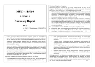 MUC – IT5050
LESSON 1
Summary Report
MUC
L H A N N Buddhadasa – MS23002456
109
Mobile and Ubiquitous Computing
Mobile and ubiquitous computing are two closely related concepts that focus on the
integration of technology into everyday life, enabling continuous access to information
and services. Here's an overview of mobile and ubiquitous computing:
Mobile Computing: Mobile computing refers to the ability to use technology while on
the move, without being confined to a fixed location. It involves the use of portable
devices such as smartphones, tablets, and laptops to access and interact with digital
information and services. Mobile computing allows users to stay connected,
communicate, and perform various tasks while on the go.
Ubiquitous Computing: Ubiquitous computing, also known as pervasive computing,
aims to seamlessly integrate computing technology into the environment, making it
pervasive and transparent to users. The idea is to have technology present everywhere
and accessible without conscious effort. Ubiquitous computing involves embedding
sensors, actuators, and computing capabilities into various objects, infrastructure, and
everyday surroundings.
Key aspects and characteristics of mobile and ubiquitous computing include:
 Connectivity: Both mobile and ubiquitous computing rely on wireless connectivity,
such as cellular networks, Wi-Fi, Bluetooth, and other wireless communication
technologies, to enable continuous access to information and services. 110
 Context Awareness: Mobile and ubiquitous computing systems are designed to be
aware of the user's context, including location, preferences, environmental conditions,
and user behavior. This allows for personalized and adaptive interactions and services.
 Adaptability: These computing paradigms focus on adapting to different devices,
screen sizes, and user interfaces, ensuring a seamless user experience across various
platforms and form factors.
 Sensors and Actuators: Ubiquitous computing involves the use of sensors to collect
data from the environment and actuators to interact with physical objects. This enables
the integration of digital and physical worlds, enabling applications such as smart
homes, smart cities, and wearable devices.
 Cloud Computing: Mobile and ubiquitous computing often leverage cloud computing
infrastructure to store and process data, enabling access to vast computing resources
and services from anywhere and at any time.
Applications of mobile and ubiquitous computing are diverse and include:
Location-based services: Mobile apps and services that utilize the user's location for
navigation, local recommendations, and geographically targeted information. 111
 Smart homes and automation: Integration of various devices and sensors within
homes to enable automation, energy management, and remote control of
appliances.
 Wearable devices: Technologies such as smartwatches, fitness trackers, and
augmented reality glasses that provide personalized information and services
directly to the user.
 Internet of Things (IoT): Ubiquitous computing plays a crucial role in the IoT by
connecting everyday objects and enabling data collection, analysis, and control of
physical devices and environments.
 Healthcare and well-being: Mobile and ubiquitous computing contribute to
remote patient monitoring, health tracking, and personalized healthcare
applications.
Challenges in mobile and ubiquitous computing include privacy and security concerns,
interoperability of devices and services, energy efficiency, and managing the massive
amounts of data generated by connected devices. However, these computing paradigms
continue to evolve and have a significant impact on various industries, transforming the
way we live, work, and interact with technology. 112
 
