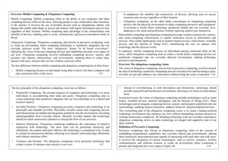Overview Mobile Computing & Ubiquitous Computing
Mobile Computing: Mobile computing refers to the ability to use computers and other
computing devices while on the move, allowing people to stay connected to other machines
or the internet. It involves the use of portable devices such as smartphones, tablets, and
laptops that enable individuals to access and interact with digital information and services
regardless of their location. Mobile computing takes advantage of the connectedness and
mobility of devices, enabling users to work, communicate, and access information while on
the go.
Ubiquitous Computing: Ubiquitous computing, also known as pervasive computing, aims
to create an environment where computing technology is seamlessly integrated into our
everyday physical world. The term "ubiquitous" means "to be found everywhere,"
indicating the vision of having computing devices and capabilities pervade every aspect of
our lives. Ubiquitous computing involves embedding computing devices, sensors, and
actuators into objects, infrastructure, and environments, enabling them to collect data,
interact with users, and provide services without conscious effort.
The key difference between mobile computing and ubiquitous computing lies in their focus:
Mobile computing focuses on individuals being able to travel with their computers and
stay connected while on the move. 113
It emphasizes the mobility and connectivity of devices, allowing users to access
resources and services regardless of their location.
Ubiquitous computing, on the other hand, concentrates on integrating computing
devices into the physical environment to make computing pervasive and transparent.
It envisions a world where technology seamlessly blends into our everyday lives,
adapting to our needs and preferences without requiring explicit user interaction.
Both mobile computing and ubiquitous computing leverage wireless connectivity, sensors,
and cloud computing infrastructure to enable continuous access to information and
services. They enable applications such as location-based services, smart homes, wearable
devices, and the Internet of Things (IoT), transforming the way we interact with
technology and the physical world.
In summary, mobile computing focuses on individuals staying connected while on the
move, while ubiquitous computing aims to create a world where computing devices are
seamlessly integrated into our everyday physical environment, making technology
pervasive and transparent.
Overview The ubiquitous computing vision.
The vision of ubiquitous computing, also known as pervasive computing, revolves around
the idea of technology seamlessly integrating into our everyday lives and becoming a quiet,
invisible servant that enhances our experiences without being the center of attention. 114
The key principles of the ubiquitous computing vision are as follows:
Purposeful Computing: The primary purpose of computers and technology is to assist
individuals in accomplishing their tasks and goals. Ubiquitous computing aims to
create technology that seamlessly integrates into our lives and helps us in a natural and
intuitive manner.
Invisible Presence: Ubiquitous computing envisions computers and technology to be
physically and mentally invisible. Physically invisible means that computing devices
and infrastructure are hidden and integrated seamlessly into the environment, becoming
indistinguishable from everyday objects. Mentally invisible implies that technology
should not draw unnecessary attention or disrupt the flow of our activities.
Intuitive Interaction: Ubiquitous computing emphasizes the importance of intuitive
interaction with technology. The more tasks can be performed intuitively and
effortlessly, the smarter and more effective the technology is considered to be. It aims
to extend our unconscious abilities, allowing us to interact with technology effortlessly
and without conscious effort.
Calmness and Serenity: The ubiquitous computing vision promotes technology that
creates a sense of calmness and serenity in our lives. 115
Instead of overwhelming us with information and distractions, technology should
provide a peaceful and harmonious environment, allowing us to focus on what matters
most.
In practical terms, the vision of ubiquitous computing includes technologies such as smart
homes, wearable devices, ambient intelligence, and the Internet of Things (IoT). These
technologies aim to integrate computing devices, sensors, and actuators seamlessly into our
surroundings, enabling context-awareness, adaptive behavior, and personalized services.
The overarching goal of the ubiquitous computing vision is to create a human-centered
technology environment that enhances our lives without demanding constant attention or
creating unnecessary complexity. By blending technology with our everyday experiences,
ubiquitous computing strives to make technology an integral and supportive part of our
daily routines.
Definition of Pervasive Computing
Pervasive computing, also known as ubiquitous computing, refers to the concept of
embedding computational capabilities into everyday objects and environments, making
them seamlessly interconnected and capable of interacting with each other and with users.
It involves the integration of various technologies, such as sensors, actuators, wireless
communication, and software systems, to create an environment where computing is
present and integrated into every aspect of daily life. 116
 