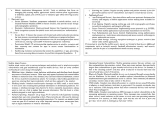 Mobile Application Management (MAM): Tools or platforms that focus on
managing and securing mobile applications. MAM solutions allow organizations
to distribute, update, and control access to enterprise apps while enforcing security
policies.
Hardware Layer:
o Secure Elements: Hardware components embedded in mobile devices, such as
Trusted Platform Modules (TPM) or Secure Enclave, that provide secure storage
and cryptographic operations.
o Biometric Authentication: Hardware-based features like fingerprint scanners or
facial recognition systems that enable secure and convenient user authentication.
 Secure Boot: A feature that ensures only trusted and authorized code runs during
the boot process, preventing the execution of malicious or tampered software.
 Device Encryption: Encryption mechanisms at the OS level that protect data stored
on the device, making it unreadable without the appropriate credentials.
 Permissions Model: OS permissions that regulate access to sensitive resources and
data, requiring user consent for apps to access certain functionalities or
information.
 Sandboxing: Isolation mechanisms that restrict the capabilities of apps, preventing
them from accessing data or resources beyond their designated boundaries. 9

o Patching and Updates: Regular security updates and patches released by the OS
provider to address known vulnerabilities and improve overall device security.
 Application Layer:
o App Vetting and Review: App store policies and review processes that assess the
security and integrity of mobile applications before making them available for
download.
o Code Signing: Digitally signing mobile app code with cryptographic certificates
to verify the authenticity and integrity of the app.
o Secure Network Communication: Implementing secure protocols (e.g., HTTPS,
VPN) within mobile applications to protect data transmitted over networks.
o User Authentication and Access Control: Implementing strong authentication
mechanisms (e.g., multi-factor authentication) and access controls within apps to
ensure authorized user access.
o Secure Data Storage: Utilizing encryption techniques to protect sensitive data
stored within mobile applications.
It's important to note that the mobile security stack is not limited to these layers. Additional
components, such as network security, backend infrastructure security, and security
analytics, can also be part of a comprehensive mobile security strategy.
10
Mobile Attack Vectors
Mobile attack vectors refer to various techniques and methods used by attackers to exploit
vulnerabilities and gain unauthorized access to mobile devices. Here are some common
mobile attack vectors along with examples:
 Malicious Apps: Attackers create malicious applications and distribute them through
app stores or third-party sources. These apps may appear legitimate but contain hidden
malware or malicious code. Once installed, they can steal sensitive information, control
the device, or perform unauthorized actions. For example, a fake banking app that tricks
users into entering their login credentials, which are then captured by the attacker.
 Phishing Attacks: Attackers send deceptive messages via SMS, email, or social media
to trick users into revealing their personal information or downloading malware. For
instance, a phishing message may claim to be from a reputable organization, asking
users to click on a link to update their account information. The link leads to a fake
website designed to steal login credentials.
 Network Spoofing: Attackers set up rogue Wi-Fi networks with legitimate-sounding
names to lure users into connecting to them. These networks are often used to intercept
sensitive data transmitted over unsecured connections. For example, an attacker might
create an open Wi-Fi network at a coffee shop and intercept users' unencrypted data,
such as login credentials or financial information. 11
Operating System Vulnerabilities: Mobile operating systems, like any software, can
have vulnerabilities that attackers exploit. They may create malware that specifically
targets these vulnerabilities to gain unauthorized access to the device. For instance, a
flaw in the operating system's code may allow an attacker to execute malicious code
remotely and take control of the device.
Bluetooth Attacks: Bluetooth-enabled devices can be targeted through various attacks,
such as BlueBorne. In this attack, an attacker exploits vulnerabilities in Bluetooth
implementations to gain unauthorized access to a device. Once connected, the attacker
can extract sensitive data or take control of the device.
USB Attacks: Attackers may physically connect to a mobile device using USB cables
or adapters to install malware, steal data, or gain control. For example, an attacker may
use a malicious USB charging station that infects connected devices with malware
when they are plugged in.
SMS Attacks: Attackers send malicious SMS messages to exploit vulnerabilities in the
messaging application or operating system. These messages may contain links that,
when clicked, install malware on the device or trick users into providing sensitive
information. For instance, an SMS might claim that the user has won a prize and
provide a link to claim it, leading to a malicious website.
12
 