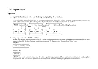 Past Papers – 2019
Question 1
a. Explain GSM architecture with a neat block diagram, highlighting all the interfaces.
GSM Architecture: GSM (Global System for Mobile Communications) architecture consists of various components and interfaces that
enable mobile communication. The following block diagram illustrates the GSM architecture with its interfaces:
+-------------------------+ +-------------------------+ +-------------------------------+
| Mobile Station (MS) |<-------->| Base Station Subsystem|<-------->| Network and Switching Subsystem|
| | | (BSS) | | (NSS) |
| | | | | |
| +---------+ +---------+ | | +---------+ +---------+ | | +------------+ +------------+ |
| | SIM | | UE | | | | BTS | | RBS | | | | MSC | | VLR | |
| +---------+ +---------+ | | +---------+ +---------+ | | +------------+ +------------+ |
+-------------------------+ +-------------------------+ +-------------------------------+
b. Using diagrams describe TDMA and CDMA.
TDMA (Time Division Multiple Access): TDMA is a digital cellular communication technique that allows multiple users to share the same
frequency channel by dividing the signal into different time slots. The diagram below illustrates how TDMA works:
Time Axis
------------------------------------
| User 1 | User 2 | User 3 |
------------------------------------
Frequency Axis
----------------
| Channel |
----------------
In TDMA, each user is assigned a unique time slot within a specific frequency channel. Users take turns transmitting their data during their
designated time slots. This division of time allows multiple users to share the same frequency band without interference.
 