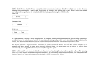 CDMA (Code Division Multiple Access) is a digital cellular communication technique that allows multiple users to share the same
frequency band simultaneously. Unlike TDMA, which divides the frequency band into time slots, CDMA assigns a unique code to each
user and spreads the signal across the entire bandwidth. Here's a diagram illustrating how CDMA works:
Time Axis
------------------------------------
| User 1 |
------------------------------------
Frequency Axis
------------------------------------
| Channel |
------------------------------------
Code Axis
------------------------------------
| Code | Code |
------------------------------------
In CDMA, each user is assigned a unique spreading code. The user's data signal is multiplied (modulated) by this code before transmission,
spreading it across the entire frequency band. At the receiver end, the same spreading code is used to demodulate the signal and extract the
original data. Other users with different codes can transmit their signals simultaneously without interfering with each other.
The diagram represents a single user, User 1, transmitting its signal over a specific channel. The user's data signal is multiplied by its
assigned code, which spreads the signal across the entire frequency band. This spread signal can be received by multiple users
simultaneously, each using a different code to demodulate their respective signals.
CDMA enables multiple users to coexist within the same frequency band by utilizing the unique codes assigned to each user. The spreading
codes act as virtual channels, allowing the signals to be separated at the receiver based on the corresponding codes. This technique provides
increased capacity and improved resistance to interference in a cellular communication system.
 