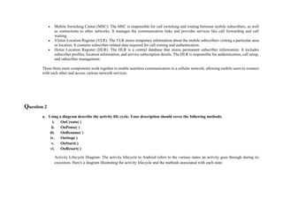  Mobile Switching Center (MSC): The MSC is responsible for call switching and routing between mobile subscribers, as well
as connections to other networks. It manages the communication links and provides services like call forwarding and call
waiting.
 Visitor Location Register (VLR): The VLR stores temporary information about the mobile subscribers visiting a particular area
or location. It contains subscriber-related data required for call routing and authentication.
 Home Location Register (HLR): The HLR is a central database that stores permanent subscriber information. It includes
subscriber profiles, location information, and service subscription details. The HLR is responsible for authentication, call setup,
and subscriber management.
These three main components work together to enable seamless communication in a cellular network, allowing mobile users to connect
with each other and access various network services.
Question 2
a. Using a diagram describe the activity life cycle. Your description should cover the following methods.
i. OnCreate( )
ii. OnPouse( )
iii. OnResume( )
iv. OnStop( )
v. OnStart( )
vi. OnResart( )
Activity Lifecycle Diagram: The activity lifecycle in Android refers to the various states an activity goes through during its
execution. Here's a diagram illustrating the activity lifecycle and the methods associated with each state:
 