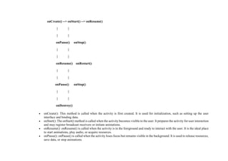 onCreate() --> onStart() --> onResume()
| |
| |
onPause() onStop()
| |
| |
onResume() onRestart()
| |
| |
onPause() onStop()
| |
| |
onDestroy()
 onCreate(): This method is called when the activity is first created. It is used for initialization, such as setting up the user
interface and binding data.
 onStart(): The onStart() method is called when the activity becomes visible to the user. It prepares the activity for user interaction
and may register broadcast receivers or initiate animations.
 onResume(): onResume() is called when the activity is in the foreground and ready to interact with the user. It is the ideal place
to start animations, play audio, or acquire resources.
 onPause(): onPause() is called when the activity loses focus but remains visible in the background. It is used to release resources,
save data, or stop animations.
 