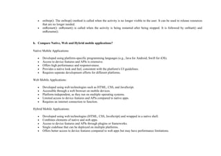  onStop(): The onStop() method is called when the activity is no longer visible to the user. It can be used to release resources
that are no longer needed.
 onRestart(): onRestart() is called when the activity is being restarted after being stopped. It is followed by onStart() and
onResume().
b. Compare Native, Web and Hybrid mobile applications?
Native Mobile Applications:
 Developed using platform-specific programming languages (e.g., Java for Android, Swift for iOS).
 Access to device features and APIs is extensive.
 Offers high performance and responsiveness.
 Provides a native look and feel, consistent with the platform's UI guidelines.
 Requires separate development efforts for different platforms.
Web Mobile Applications:
 Developed using web technologies such as HTML, CSS, and JavaScript.
 Accessible through a web browser on mobile devices.
 Platform-independent, as they run on multiple operating systems.
 Limited access to device features and APIs compared to native apps.
 Requires an internet connection to function.
Hybrid Mobile Applications:
 Developed using web technologies (HTML, CSS, JavaScript) and wrapped in a native shell.
 Combines elements of native and web apps.
 Access to device features and APIs through plugins or frameworks.
 Single codebase that can be deployed on multiple platforms.
 Offers better access to device features compared to web apps but may have performance limitations.
 