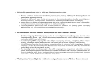 c. Briefly explain main challenges raised by mobile and ubiquitous computer systems.
 Resource Limitations: Mobile devices have limited processing power, memory, and battery life. Designing efficient and
resource-aware applications is crucial.
 Connectivity and Network Issues: Mobile devices operate in diverse network conditions, including areas with poor or
fluctuating connectivity. Ensuring seamless data transmission and handling network disruptions is challenging.
 Security and Privacy: Mobile devices store sensitive user data and are vulnerable to various security threats. Protecting data,
securing communications, and ensuring user privacy are significant challenges.
 Device Fragmentation: Mobile devices come in various screen sizes, resolutions, and operating systems. Developing
applications that work well across different devices and platforms is complex.
d. Describe relationship distributed computing, mobile computing and mobile Ubiquitous Computing.
 Distributed Computing: Distributed computing involves the use of multiple interconnected computers or devices to solve a
common problem or perform a task. It focuses on distributing computational tasks across a network of devices to enhance
performance, scalability, and fault tolerance.
 Mobile Computing: Mobile computing refers to the ability to use computing devices (e.g., smartphones, tablets) while on
the move. It emphasizes mobility and provides users with access to data and services irrespective of their location.
 Mobile Ubiquitous Computing: Mobile ubiquitous computing combines the concepts of mobile computing and ubiquitous
computing. It involves the seamless integration of mobile devices into everyday environments, where they interact with the
physical world and provide context-aware services.
 The relationship between these three concepts is that mobile computing devices can participate in distributed computing
systems, leveraging their capabilities and connectivity to contribute to distributed tasks. Ubiquitous computing extends this
further by integrating mobile devices into the physical environment, creating an ecosystem where distributed computing
occurs across a network of interconnected and context-aware devices.
e. "The integration of devices with physical world involves sensing and context awareness." Critic on the above statement.
 