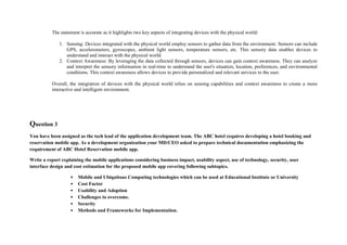 The statement is accurate as it highlights two key aspects of integrating devices with the physical world:
1. Sensing: Devices integrated with the physical world employ sensors to gather data from the environment. Sensors can include
GPS, accelerometers, gyroscopes, ambient light sensors, temperature sensors, etc. This sensory data enables devices to
understand and interact with the physical world.
2. Context Awareness: By leveraging the data collected through sensors, devices can gain context awareness. They can analyze
and interpret the sensory information in real-time to understand the user's situation, location, preferences, and environmental
conditions. This context awareness allows devices to provide personalized and relevant services to the user.
Overall, the integration of devices with the physical world relies on sensing capabilities and context awareness to create a more
interactive and intelligent environment.
Question 3
You have been assigned as the tech lead of the application development team. The ABC hotel requires developing a hotel booking and
reservation mobile app. As a development organization your MD/CEO asked to prepare technical documentation emphasizing the
requirement of ABC Hotel Reservation mobile app.
Write a report explaining the mobile applications considering business impact, usability aspect, use of technology, security, user
interface design and cost estimation for the proposed mobile app covering following subtopics.
• Mobile and Ubiquitous Computing technologies which can be used at Educational Institute or University
• Cost Factor
• Usability and Adoption
• Challenges to overcome.
• Security
• Methods and Frameworks for Implementation.
 