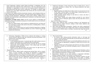 Social Engineering: Attackers exploit human psychology to manipulate users into
taking actions that compromise their mobile devices. They may impersonate trusted
individuals or organizations to deceive users into sharing sensitive information or
performing actions that lead to device compromise. For example, an attacker might
pretend to be a tech support representative and convince the user to provide remote
access to their device.
It's essential to stay vigilant and take precautionary measures, such as keeping software up
to date, installing apps from trusted sources, and being cautious about clicking on links or
providing personal information. Additionally, using security software, enabling device
encryption, and implementing strong authentication mechanisms can help protect against
mobile attack vectors.
Consequences of mobile attack vectors can have severe impacts on individuals and
organizations. Here are the potential consequences of mobile attack vectors you mentioned:
Losing Your Data:
 Data Loss: Mobile attacks, such as malware or unauthorized access, can lead to the
loss of personal or sensitive data stored on the device, including photos, contacts,
messages, and documents.
 Financial Loss: If mobile devices are used for financial transactions or banking,
attackers gaining access to banking credentials can result in financial loss through
unauthorized transactions. 13
 Productivity Disruption: Losing critical data stored on mobile devices, such as
work-related documents or project files, can disrupt productivity and cause
operational setbacks.
 Prevent them:
o Regularly backup your mobile device's data to ensure you can recover it in case
of loss, theft, or device failure. Use cloud storage, external hard drives, or
computer backups to securely store your data.
o Enable automatic backup settings on your device to ensure your data is
continuously backed up.
o Utilize remote tracking and wiping features provided by your device's
operating system or third-party apps to locate and erase data from a lost or
stolen device.
Bad Use of Your Mobile Resources:
 Battery Drain: Malicious apps or processes running in the background can
consume excessive battery resources, leading to faster battery depletion and
reduced device usage time.
 Data Usage and Bandwidth Consumption: Attackers may utilize compromised
devices to perform activities like sending spam emails or launching distributed
denial-of-service (DDoS) attacks, resulting in increased data usage and network
congestion. 14
 Performance Degradation: Mobile devices infected with malware or running
resource-intensive malicious apps may experience decreased performance, slow
responsiveness, and frequent crashes.
 How to prevent them:
o Avoid installing unnecessary or untrusted apps that could consume excessive
resources, drain battery life, or compromise device performance.
o Monitor and manage background processes and apps that may be running
unnecessarily and consuming resources. Close unused apps and disable
unnecessary background activity.
o Regularly review app permissions and revoke access for apps that do not
require certain permissions to function properly.
Reputation Loss:
 Privacy Breach: Mobile attacks compromising personal data, such as contacts,
emails, or private messages, can damage an individual's or organization's
reputation, leading to loss of trust from customers, partners, or stakeholders.
 Unauthorized Access to Social Media: If an attacker gains control of a user's social
media accounts, they may post inappropriate content, spread misinformation, or
engage in harmful activities using the compromised account, resulting in
reputational damage. 15
 How to prevent them:
o Be cautious when sharing personal information online or with apps and
services. Limit the amount of personal data you provide and review the privacy
policies of apps and websites.
o Be mindful of the content you share on social media platforms and ensure your
privacy settings are appropriately configured to control who can access your
information.
o Regularly monitor your online presence and search for your name or personal
information to identify any potentially damaging content or unauthorized use
of your identity.
Identity Theft:
 Financial Fraud: Mobile attacks that involve stealing personal information, such as
login credentials, social security numbers, or credit card details, can lead to financial
fraud, unauthorized transactions, or identity misuse.
 Impersonation: Attackers can use stolen identities to impersonate individuals,
leading to reputation damage or involvement in criminal activities.
 Unauthorized Account Access: By obtaining login credentials, attackers can gain
access to various online accounts, including email, social media, or banking,
potentially leading to unauthorized actions, data breaches, or further compromise.16
 