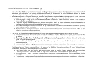 Technical Documentation: ABC Hotel Reservation Mobile App
 Introduction The ABC Hotel Reservation mobile app is aimed at providing a seamless and user-friendly experience for customers to book
and manage hotel reservations. This technical documentation highlights the key aspects of the mobile application, including its business
impact, usability, technology, security, user interface design, and cost estimation.
 Mobile and Ubiquitous Computing Technologies To ensure a smooth and efficient hotel booking experience, the ABC Hotel Reservation
mobile app can leverage several mobile and ubiquitous computing technologies. These technologies include:
a. Mobile Platforms: The app can be developed for popular mobile platforms such as iOS and Android, enabling a wide user base to
access and utilize the application.
b. Geolocation Services: Integrating geolocation services allows users to search for nearby hotels based on their current location. It
enables personalized recommendations and enhances the overall user experience.
c. Push Notifications: By utilizing push notifications, the app can provide real-time updates to users about their reservations, upcoming
offers, and other relevant information.
d. Payment Gateways: Integrating secure and reliable payment gateways allows users to make seamless payments within the app,
enhancing convenience and user satisfaction.
 Cost Factor The cost estimation for developing the ABC Hotel Reservation mobile app depends on several factors, including:
a. Development Resources: The cost will be influenced by the number and expertise of developers, designers, and testers involved in
the project.
b. Technology Stack: The choice of technology stack, including programming languages, frameworks, and third-party services, may
impact the overall development cost.
c. Features and Complexity: The complexity and number of features required in the app will affect the development effort and
subsequently the cost.
d. Maintenance and Updates: Ongoing maintenance and future updates should also be considered when estimating the overall cost.
 Usability and Adoption Usability is a critical factor in the success of the ABC Hotel Reservation mobile app. To ensure high usability and
adoption rates, the following considerations should be considered:
a. User-Centric Design: The user interface and user experience should be intuitive, visually appealing, and easy to navigate.
Conducting user research and usability testing can help identify potential pain points and refine the app accordingly.
b. Simplified Booking Process: The booking process should be streamlined, minimizing the number of steps required and reducing
user friction.
c. Personalization: The app should offer personalized recommendations based on user preferences, previous bookings, and location.
 