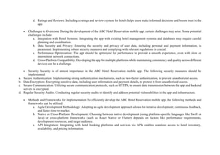 d. Ratings and Reviews: Including a ratings and reviews system for hotels helps users make informed decisions and boosts trust in the
app.
 Challenges to Overcome During the development of the ABC Hotel Reservation mobile app, certain challenges may arise. Some potential
challenges include:
a. Integration with Hotel Systems: Integrating the app with existing hotel management systems and databases may require careful
planning and coordination.
b. Data Security and Privacy: Ensuring the security and privacy of user data, including personal and payment information, is
paramount. Implementing robust security measures and complying with relevant regulations is crucial.
c. Performance Optimization: The app should be optimized for performance to provide a smooth experience, even with slow or
intermittent network connections.
d. Cross-Platform Compatibility: Developing the app for multiple platforms while maintaining consistency and quality across different
devices can be a challenge.
 Security Security is of utmost importance in the ABC Hotel Reservation mobile app. The following security measures should be
implemented:
a. Secure Authentication: Implementing strong authentication mechanisms, such as two-factor authentication, to prevent unauthorized access.
b. Data Encryption: Encrypting sensitive data, including user information and payment details, to protect it from unauthorized access.
c. Secure Communication: Utilizing secure communication protocols, such as HTTPS, to ensure data transmission between the app and backend
servers is encrypted.
d. Regular Security Audits: Conducting regular security audits to identify and address potential vulnerabilities in the app and infrastructure.
 Methods and Frameworks for Implementation To efficiently develop the ABC Hotel Reservation mobile app, the following methods and
frameworks can be utilized:
a. Agile Development Methodology: Adopting an agile development approach allows for iterative development, continuous feedback,
and faster time-to-market.
b. Native or Cross-Platform Development: Choosing between native development (using platform-specific languages like Swift or
Java) or cross-platform frameworks (such as React Native or Flutter) depends on factors like performance requirements,
development resources, and target audience.
c. API Integration: Integrating with hotel booking platforms and services via APIs enables seamless access to hotel inventory,
availability, and pricing information.
 