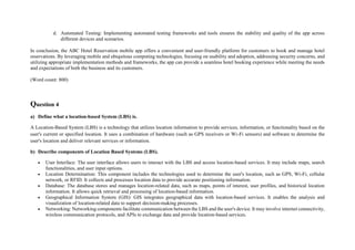 d. Automated Testing: Implementing automated testing frameworks and tools ensures the stability and quality of the app across
different devices and scenarios.
In conclusion, the ABC Hotel Reservation mobile app offers a convenient and user-friendly platform for customers to book and manage hotel
reservations. By leveraging mobile and ubiquitous computing technologies, focusing on usability and adoption, addressing security concerns, and
utilizing appropriate implementation methods and frameworks, the app can provide a seamless hotel booking experience while meeting the needs
and expectations of both the business and its customers.
(Word count: 800)
Question 4
a) Define what a location-based System (LBS) is.
A Location-Based System (LBS) is a technology that utilizes location information to provide services, information, or functionality based on the
user's current or specified location. It uses a combination of hardware (such as GPS receivers or Wi-Fi sensors) and software to determine the
user's location and deliver relevant services or information.
b) Describe components of Location Based Systems (LBS).
 User Interface: The user interface allows users to interact with the LBS and access location-based services. It may include maps, search
functionalities, and user input options.
 Location Determination: This component includes the technologies used to determine the user's location, such as GPS, Wi-Fi, cellular
network, or RFID. It collects and processes location data to provide accurate positioning information.
 Database: The database stores and manages location-related data, such as maps, points of interest, user profiles, and historical location
information. It allows quick retrieval and processing of location-based information.
 Geographical Information System (GIS): GIS integrates geographical data with location-based services. It enables the analysis and
visualization of location-related data to support decision-making processes.
 Networking: Networking components facilitate communication between the LBS and the user's device. It may involve internet connectivity,
wireless communication protocols, and APIs to exchange data and provide location-based services.
 