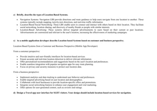 c) Briefly, describe the types of Location Based Systems.
 Navigation Systems: Navigation LBS provide directions and route guidance to help users navigate from one location to another. These
systems typically include mapping, turn-by-turn directions, and real-time traffic information.
 Location-Based Social Networking: These LBS enable users to connect and interact with others based on their location. They facilitate
social networking, location sharing, and discovery of nearby friends or people with similar interests.
 Location-Based Advertising: These systems deliver targeted advertisements to users based on their current or past locations.
Advertisements are customized and relevant to the user's location, increasing the effectiveness of marketing campaigns.
c) As a mobile application developer describe Location based Systems based on customer and business perspective.
Location-Based Systems from a Customer and Business Perspective (Mobile App Developer):
From a customer perspective:
 Provide intuitive and user-friendly interfaces for location-based services.
 Ensure accurate and real-time location detection to deliver relevant information.
 Offer personalized recommendations and suggestions based on the user's location and preferences.
 Enable seamless integration with popular navigation apps for easy route planning.
 Focus on privacy and security measures to protect user location data.
From a business perspective:
 Implement analytics and data tracking to understand user behavior and preferences.
 Enable targeted advertising based on user location and demographics.
 Collaborate with local businesses to provide location-specific offers and promotions.
 Integrate social networking features to enhance user engagement and viral marketing.
 Offer options for user-generated content, such as reviews and ratings.
d) Design a Travel app user interface for SLIIT visitors. Your design should include location-based services for navigation.
 