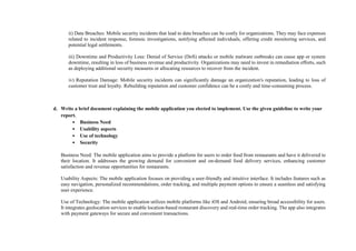 ii) Data Breaches: Mobile security incidents that lead to data breaches can be costly for organizations. They may face expenses
related to incident response, forensic investigations, notifying affected individuals, offering credit monitoring services, and
potential legal settlements.
iii) Downtime and Productivity Loss: Denial of Service (DoS) attacks or mobile malware outbreaks can cause app or system
downtime, resulting in loss of business revenue and productivity. Organizations may need to invest in remediation efforts, such
as deploying additional security measures or allocating resources to recover from the incident.
iv) Reputation Damage: Mobile security incidents can significantly damage an organization's reputation, leading to loss of
customer trust and loyalty. Rebuilding reputation and customer confidence can be a costly and time-consuming process.
d. Write a brief document explaining the mobile application you elected to implement. Use the given guideline to write your
report.
• Business Need
• Usability aspects
• Use of technology
• Security
Business Need: The mobile application aims to provide a platform for users to order food from restaurants and have it delivered to
their location. It addresses the growing demand for convenient and on-demand food delivery services, enhancing customer
satisfaction and revenue opportunities for restaurants.
Usability Aspects: The mobile application focuses on providing a user-friendly and intuitive interface. It includes features such as
easy navigation, personalized recommendations, order tracking, and multiple payment options to ensure a seamless and satisfying
user experience.
Use of Technology: The mobile application utilizes mobile platforms like iOS and Android, ensuring broad accessibility for users.
It integrates geolocation services to enable location-based restaurant discovery and real-time order tracking. The app also integrates
with payment gateways for secure and convenient transactions.
 