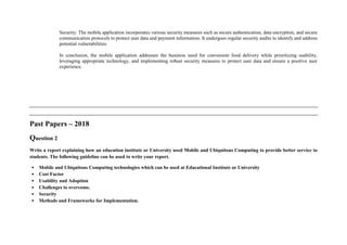 Security: The mobile application incorporates various security measures such as secure authentication, data encryption, and secure
communication protocols to protect user data and payment information. It undergoes regular security audits to identify and address
potential vulnerabilities.
In conclusion, the mobile application addresses the business need for convenient food delivery while prioritizing usability,
leveraging appropriate technology, and implementing robust security measures to protect user data and ensure a positive user
experience.
Past Papers – 2018
Question 2
Write a report explaining how an education institute or University used Mobile and Ubiquitous Computing to provide better service to
students. The following guideline can be used to write your report.
• Mobile and Ubiquitous Computing technologies which can be used at Educational Institute or University
• Cost Factor
• Usability and Adoption
• Challenges to overcome.
• Security
• Methods and Frameworks for Implementation.
 