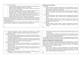  How to prevent them:
o Use strong, unique passwords or consider utilizing password managers to
generate and store complex passwords for your accounts.
o Enable two-factor authentication (2FA) whenever possible to add an extra
layer of security to your accounts.
o Be cautious of phishing attempts and avoid clicking on suspicious links or
providing personal information in response to unsolicited requests.
o Regularly review your financial statements, credit reports, and account
activities to detect any signs of unauthorized transactions or identity theft.
o Consider using identity theft protection services that can monitor your
personal information and alert you to potential risks or breaches.
It's crucial to implement robust security measures, such as using reputable security software,
practicing strong authentication, being cautious of suspicious links or apps, and staying
updated with security patches, to mitigate these risks and protect against the consequences
of mobile attack vectors.
By implementing these practices, you can reduce the risks associated with losing data,
misuse of resources, reputation loss, and identity theft on your mobile devices.
17
Mobile Top 10 vulnerabilities:
Spoofing:
 Caller ID Spoofing: Attackers manipulate the caller ID information to make it
appear as if a call is coming from a trusted source, tricking the user into answering
and potentially revealing sensitive information.
 SMS Spoofing: Attackers manipulate the sender information in SMS messages to
appear as a legitimate source, which can be used for phishing or spreading
malware.
Tampering:
 App Code Modification: Attackers modify the code of a legitimate app to introduce
malicious functionality, such as stealing user data or performing unauthorized
actions.
 Man-in-the-Middle (MitM) Attacks: Attackers intercept and modify data
exchanged between a mobile device and a server, allowing them to tamper with
the data or inject malicious code.
Repudiation:
 Message Alteration: Attackers modify or tamper with messages sent from the
mobile device, enabling them to deny sending or altering the content of the
messages.
18
 Transaction Repudiation: Attackers manipulate transactional data or digital
signatures to repudiate a legitimate transaction, claiming it was unauthorized.
Information Disclosure:
 Insecure Data Storage: Attackers gain access to sensitive data stored on the device,
such as passwords, financial information, or personal data, due to weak encryption
or inadequate storage practices.
 Insufficient Transport Layer Protection: Attackers eavesdrop on data transmitted
between the mobile device and servers due to insecure network protocols or weak
encryption, leading to the disclosure of sensitive information.
Denial of Service (DoS) Attacks:
 Resource Exhaustion: Attackers exploit vulnerabilities in the mobile device's
operating system or apps to consume excessive resources, causing the device to
slow down or crash.
 Network Flooding: Attackers flood the mobile device or the network it is
connected to with a large volume of requests or data, overwhelming the resources
and causing service disruption.
Elevation of Privilege:
 Jailbreaking or Rooting Exploits: Attackers leverage vulnerabilities to gain
privileged access (root or administrator) to a mobile device, 19
allowing them to bypass security controls and install unauthorized apps or access
sensitive data.
 Privilege Escalation: Attackers exploit vulnerabilities in the operating system or
apps to elevate their privileges and gain access to sensitive resources or perform
actions reserved for higher privilege levels.
These examples illustrate how mobile attack vectors can be categorized based on the type
of vulnerability they exploit. It's crucial to be aware of these threats and employ security
measures to mitigate the risks associated with them.
Anatomy of a Mobile Attack: Infecting the device
When it comes to infecting a mobile device and gaining unauthorized access, attackers
employ various techniques to achieve their goals. Here's an overview of the anatomy of a
mobile attack involving infecting the device, installing a backdoor, and bypassing
encryption mechanisms to exfiltrate information:
 Initial Compromise:
o Attack Vector: Attackers may exploit vulnerabilities in the mobile operating
system, apps, or network protocols to gain initial access to the device. This could
involve leveraging software vulnerabilities, social engineering techniques, or other
attack vectors like malicious links or attachments.
20
 