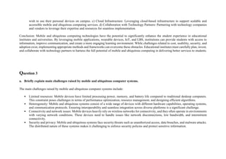 wish to use their personal devices on campus. c) Cloud Infrastructure: Leveraging cloud-based infrastructure to support scalable and
accessible mobile and ubiquitous computing services. d) Collaboration with Technology Partners: Partnering with technology companies
and vendors to leverage their expertise and resources for seamless implementation.
Conclusion: Mobile and ubiquitous computing technologies have the potential to significantly enhance the student experience in educational
institutes and universities. By leveraging mobile applications, wearable devices, IoT, and LBS, institutions can provide students with access to
information, improve communication, and create a more engaging learning environment. While challenges related to cost, usability, security, and
adoption exist, implementing appropriate methods and frameworks can overcome these obstacles. Educational institutes must carefully plan, invest,
and collaborate with technology partners to harness the full potential of mobile and ubiquitous computing in delivering better services to students.
Question 3
a. Briefly explain main challenges raised by mobile and ubiquitous computer systems.
The main challenges raised by mobile and ubiquitous computer systems include:
• Limited resources: Mobile devices have limited processing power, memory, and battery life compared to traditional desktop computers.
This constraint poses challenges in terms of performance optimization, resource management, and designing efficient algorithms.
• Heterogeneity: Mobile and ubiquitous systems consist of a wide range of devices with different hardware capabilities, operating systems,
and communication protocols. Ensuring interoperability and seamless integration across diverse platforms is a significant challenge.
• Connectivity and network issues: Mobile devices heavily rely on wireless networks for connectivity, and they often operate in environments
with varying network conditions. These devices need to handle issues like network disconnections, low bandwidth, and intermittent
connectivity.
• Security and privacy: Mobile and ubiquitous systems face security threats such as unauthorized access, data breaches, and malware attacks.
The distributed nature of these systems makes it challenging to enforce security policies and protect sensitive information.
 
