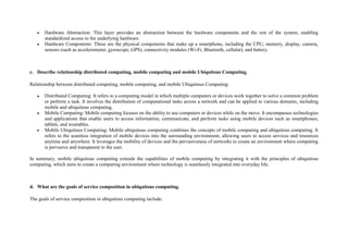  Hardware Abstraction: This layer provides an abstraction between the hardware components and the rest of the system, enabling
standardized access to the underlying hardware.
 Hardware Components: These are the physical components that make up a smartphone, including the CPU, memory, display, camera,
sensors (such as accelerometer, gyroscope, GPS), connectivity modules (Wi-Fi, Bluetooth, cellular), and battery.
c. Describe relationship distributed computing, mobile computing and mobile Ubiquitous Computing.
Relationship between distributed computing, mobile computing, and mobile Ubiquitous Computing:
 Distributed Computing: It refers to a computing model in which multiple computers or devices work together to solve a common problem
or perform a task. It involves the distribution of computational tasks across a network and can be applied to various domains, including
mobile and ubiquitous computing.
 Mobile Computing: Mobile computing focuses on the ability to use computers or devices while on the move. It encompasses technologies
and applications that enable users to access information, communicate, and perform tasks using mobile devices such as smartphones,
tablets, and wearables.
 Mobile Ubiquitous Computing: Mobile ubiquitous computing combines the concepts of mobile computing and ubiquitous computing. It
refers to the seamless integration of mobile devices into the surrounding environment, allowing users to access services and resources
anytime and anywhere. It leverages the mobility of devices and the pervasiveness of networks to create an environment where computing
is pervasive and transparent to the user.
In summary, mobile ubiquitous computing extends the capabilities of mobile computing by integrating it with the principles of ubiquitous
computing, which aims to create a computing environment where technology is seamlessly integrated into everyday life.
d. What are the goals of service composition in ubiquitous computing.
The goals of service composition in ubiquitous computing include:
 