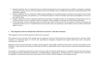 • Seamless integration: Service composition aims to seamlessly integrate diverse services and resources available in a ubiquitous computing
environment. It allows users to access and combine services from multiple sources to fulfill their requirements without being aware of the
underlying complexity.
• Dynamic adaptation: Service composition enables dynamic adaptation by providing the ability to compose and recompose services based
on changing requirements, user preferences, or environmental conditions. It allows for flexible customization and adaptation of services to
meet specific needs.
• Resource optimization: Service composition optimizes the utilization of available resources by coordinating and orchestrating services in
an efficient manner. It aims to minimize resource consumption, reduce redundancy, and maximize overall system performance.
• Context-awareness: Service composition takes into account the context of the user and the environment to provide personalized and
contextually relevant services. It considers factors such as location, time, user preferences, and available resources to deliver tailored and
adaptive services.
e. "The integration of devices with physical world involves awareness" critic above statement.
"The integration of devices with the physical world involves awareness."
This statement can be criticized on the grounds that the integration of devices with the physical world goes beyond mere awareness. While
awareness is an important aspect, it is not the sole requirement for integration. Integration also requires other factors such as interaction,
communication, and action.
Integration involves devices being able to interact with the physical world, gather information from sensors, and take actions based on that
information. It goes beyond mere awareness and includes the ability to understand the context, make decisions, and provide meaningful responses
or actions.
For example, in a smart home system, devices need to be aware of the environment and the presence of occupants, but they also need to interact
with the physical world by adjusting the temperature, controlling lighting, or opening doors. Awareness alone is not sufficient; devices must have
the capability to communicate, process data, and execute actions to achieve effective integration with the physical world.
 