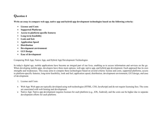 Question 4
Write an essay to compare web app, native app and hybrid app development technologies based on the following criteria:
• License and Costs
• Supported Platforms
• Access to platform-specific features
• Long-term feasibility
• Look and feel.
• Application Speed
• Distribution
• Development environment
• GUI Design
• Ease of development
Comparing Web App, Native App, and Hybrid App Development Technologies
In today's digital age, mobile applications have become an integral part of our lives, enabling us to access information and services on the go.
When developing mobile apps, developers have three main options: web app, native app, and hybrid app development. Each approach has its own
strengths and weaknesses. This essay aims to compare these technologies based on several criteria: license and costs, supported platforms, access
to platform-specific features, long-term feasibility, look and feel, application speed, distribution, development environment, GUI design, and ease
of development.
1. License and Costs:
 Web App: Web apps are typically developed using web technologies (HTML, CSS, JavaScript) and do not require licensing fees. The costs
are associated with web hosting and development.
 Native App: Native app development requires licenses for each platform (e.g., iOS, Android), and the costs can be higher due to separate
development efforts for each platform.
 
