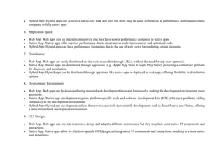  Hybrid App: Hybrid apps can achieve a native-like look and feel, but there may be some differences in performance and responsiveness
compared to fully native apps.
6. Application Speed:
 Web App: Web apps rely on internet connectivity and may have slower performance compared to native apps.
 Native App: Native apps offer superior performance due to direct access to device resources and optimized code.
 Hybrid App: Hybrid apps can have performance limitations due to the use of web views for rendering certain elements.
7. Distribution:
 Web App: Web apps are easily distributed via the web, accessible through URLs, without the need for app store approval.
 Native App: Native apps are distributed through app stores (e.g., Apple App Store, Google Play Store), providing a centralized platform
for discovery and installation.
 Hybrid App: Hybrid apps can be distributed through app stores like native apps or deployed as web apps, offering flexibility in distribution
options.
8. Development Environment:
 Web App: Web apps can be developed using standard web development tools and frameworks, making the development environment more
accessible.
 Native App: Native app development requires platform-specific tools and software development kits (SDKs) for each platform, adding
complexity to the development environment.
 Hybrid App: Hybrid app development utilizes frameworks and tools that simplify development, such as React Native and Flutter, offering
a more streamlined development environment.
9. GUI Design:
 Web App: Web apps can provide responsive design and adapt to different screen sizes, but they may lack some native UI components and
interactions.
 Native App: Native apps allow for platform-specific GUI design, utilizing native UI components and interactions, resulting in a more native
user experience.
 