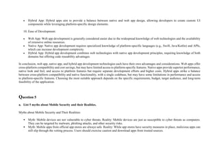  Hybrid App: Hybrid apps aim to provide a balance between native and web app design, allowing developers to create custom UI
components while leveraging platform-specific design elements.
10. Ease of Development:
 Web App: Web app development is generally considered easier due to the widespread knowledge of web technologies and the availability
of extensive online resources.
 Native App: Native app development requires specialized knowledge of platform-specific languages (e.g., Swift, Java/Kotlin) and APIs,
which can increase development complexity.
 Hybrid App: Hybrid app development combines web technologies with native app development principles, requiring knowledge of both
domains but offering code reusability advantages.
In conclusion, web app, native app, and hybrid app development technologies each have their own advantages and considerations. Web apps offer
cross-platform compatibility and cost savings, but may have limited access to platform-specific features. Native apps provide superior performance,
native look and feel, and access to platform features but require separate development efforts and higher costs. Hybrid apps strike a balance
between cross-platform compatibility and native functionality, with a single codebase, but may have some limitations in performance and access
to platform-specific features. Choosing the most suitable approach depends on the specific requirements, budget, target audience, and long-term
feasibility of the application.
Question 5
a. List 5 myths about Mobile Security and their Realities.
Myths about Mobile Security and Their Realities:
• Myth: Mobile devices are not vulnerable to cyber threats. Reality: Mobile devices are just as susceptible to cyber threats as computers.
They can be targeted by malware, phishing attacks, and other security risks.
• Myth: Mobile apps from official app stores are always safe. Reality: While app stores have security measures in place, malicious apps can
still slip through the vetting process. Users should exercise caution and download apps from trusted sources.
 