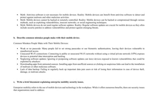 • Myth: Antivirus software is not necessary for mobile devices. Reality: Mobile devices can benefit from antivirus software to detect and
protect against malware and other malicious activities.
• Myth: Mobile devices cannot be hacked or remotely controlled. Reality: Mobile devices can be hacked or compromised through various
methods, such as exploiting vulnerabilities, insecure networks, or social engineering techniques.
• Myth: Mobile devices do not need regular software updates. Reality: Regular software updates are crucial for mobile devices as they often
include security patches to address vulnerabilities and protect against emerging threats.
b. Describe common mistakes people make with their mobile device.
Common Mistakes People Make with Their Mobile Devices:
• Weak or no passcode: Many people fail to set strong passcodes or use biometric authentication, leaving their devices vulnerable to
unauthorized access.
• Unsecured Wi-Fi connections: Connecting to public or unsecured Wi-Fi networks without using a virtual private network (VPN) exposes
devices to potential data interception and hacking.
• Neglecting software updates: Ignoring or postponing software updates can leave devices exposed to known vulnerabilities that could be
exploited by attackers.
• Downloading apps from untrusted sources: Installing apps from unofficial sources or clicking on suspicious links can lead to the installation
of malware or other malicious software.
• Lack of data backup: Failing to regularly back up important data puts users at risk of losing their information in case of device theft,
damage, or malware attacks.
c. Write a brief document explaining enterprise mobility security issues.
Enterprise mobility refers to the use of mobile devices and technology in the workplace. While it offers numerous benefits, there are security issues
that organizations need to address:
 