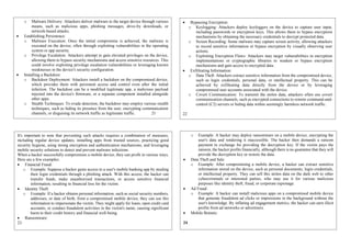 o Malware Delivery: Attackers deliver malware to the target device through various
means, such as malicious apps, phishing messages, drive-by downloads, or
network-based attacks.
 Establishing Persistence:
o Malware Execution: Once the initial compromise is achieved, the malware is
executed on the device, often through exploiting vulnerabilities in the operating
system or app security.
o Privilege Escalation: Attackers attempt to gain elevated privileges on the device,
allowing them to bypass security mechanisms and access sensitive resources. This
could involve exploiting privilege escalation vulnerabilities or leveraging known
weaknesses in the device's security configuration.
 Installing a Backdoor:
o Backdoor Deployment: Attackers install a backdoor on the compromised device,
which provides them with persistent access and control even after the initial
infection. The backdoor can be a modified legitimate app, a malicious payload
injected into the device's firmware, or a separate component installed alongside
other apps.
o Stealth Techniques: To evade detection, the backdoor may employ various stealth
techniques, such as hiding its presence from the user, encrypting communication
channels, or disguising its network traffic as legitimate traffic. 21
 Bypassing Encryption:
o Keylogging: Attackers deploy keyloggers on the device to capture user input,
including passwords or encryption keys. This allows them to bypass encryption
mechanisms by obtaining the necessary credentials to decrypt protected data.
o Screen Recording: Some malware may capture screen activity, allowing attackers
to record sensitive information or bypass encryption by visually observing user
actions.
o Exploiting Encryption Flaws: Attackers may target vulnerabilities in encryption
implementations or cryptographic libraries to weaken or bypass encryption
mechanisms and gain access to encrypted data.
 Exfiltrating Information:
o Data Theft: Attackers extract sensitive information from the compromised device,
such as login credentials, personal data, or intellectual property. This can be
achieved by exfiltrating data directly from the device or by leveraging
compromised user accounts associated with the device.
o Covert Communication: To transmit the stolen data, attackers often use covert
communication channels, such as encrypted connections to remote command-and-
control (C2) servers or hiding data within seemingly harmless network traffic.
22
It's important to note that preventing such attacks requires a combination of measures,
including regular device updates, installing apps from trusted sources, practicing good
security hygiene, using strong encryption and authentication mechanisms, and leveraging
mobile security solutions to detect and prevent malware infections.
When a hacker successfully compromises a mobile device, they can profit in various ways.
Here are a few examples:
 Financial Fraud:
o Example: Suppose a hacker gains access to a user's mobile banking app by stealing
their login credentials through a phishing attack. With this access, the hacker can
transfer funds, make unauthorized transactions, or access sensitive financial
information, resulting in financial loss for the victim.
 Identity Theft:
o Example: If a hacker obtains personal information, such as social security numbers,
addresses, or date of birth, from a compromised mobile device, they can use this
information to impersonate the victim. They might apply for loans, open credit card
accounts, or conduct fraudulent activities in the victim's name, causing significant
harm to their credit history and financial well-being.
 Ransomware:
23
o Example: A hacker may deploy ransomware on a mobile device, encrypting the
user's data and rendering it inaccessible. The hacker then demands a ransom
payment in exchange for providing the decryption key. If the victim pays the
ransom, the hacker profits financially, although there is no guarantee that they will
provide the decryption key or restore the data.
 Data Theft and Sale:
o Example: After compromising a mobile device, a hacker can extract sensitive
information stored on the device, such as personal documents, login credentials,
or intellectual property. They can sell this stolen data on the dark web to other
cybercriminals or interested parties, who may use it for various malicious
purposes like identity theft, fraud, or corporate espionage.
 Ad Fraud:
o Example: A hacker can install malicious apps on a compromised mobile device
that generate fraudulent ad clicks or impressions in the background without the
user's knowledge. By inflating ad engagement metrics, the hacker can earn illicit
profits from ad networks or advertisers.
 Mobile Botnets:
24
 