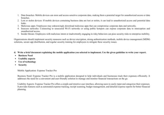 1. Data breaches: Mobile devices can store and access sensitive corporate data, making them a potential target for unauthorized access or data
breaches.
2. Lost or stolen devices: If mobile devices containing business data are lost or stolen, it can lead to unauthorized access and potential data
leaks.
3. Malicious apps: Employees may unknowingly download malicious apps that can compromise corporate data and networks.
4. Insecure networks: Connecting to unsecured Wi-Fi networks or using public hotspots can expose corporate data to interception and
unauthorized access.
5. Insider threats: Employees with malicious intent or inadvertently engaging in risky behaviors can pose security risks to enterprise mobility.
Organizations should implement security measures such as device encryption, strong authentication methods, mobile device management (MDM)
solutions, secure app distribution, and regular security training for employees to mitigate these security issues.
d. Write a brief document explaining the mobile application you selected to implement. Use the given guideline to write your report.
• Business Need
• Usability aspects
• Use of technology
• Security
Mobile Application: Expense Tracker Pro
Business Need: Expense Tracker Pro is a mobile application designed to help individuals and businesses track their expenses efficiently. It
addresses the need for a convenient and user-friendly solution to manage and monitor financial transactions on the go.
Usability Aspects: Expense Tracker Pro offers a simple and intuitive user interface, allowing users to easily input and categorize their expenses.
It provides features such as automated expense tracking, receipt scanning, budget management, and detailed expense reports for better financial
planning.
 
