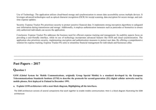 Use of Technology: The application utilizes cloud-based storage and synchronization to ensure data accessibility across multiple devices. It
leverages advanced technologies such as optical character recognition (OCR) for receipt scanning, data encryption for secure storage, and real-
time expense updates.
Security: Expense Tracker Pro prioritizes security to protect sensitive financial data. It implements strong encryption algorithms to safeguard
user information during transmission and storage. Additionally, it employs authentication measures such as passcodes or biometrics to ensure
only authorized individuals can access the application.
Conclusion: Expense Tracker Pro addresses the business need for efficient expense tracking and management. Its usability aspects focus on
providing a user-friendly interface, while its use of technology incorporates advanced features like OCR and cloud synchronization. The
application also prioritizes security, implementing encryption and authentication measures to protect user data. By offering a comprehensive
solution for expense tracking, Expense Tracker Pro aims to streamline financial management for individuals and businesses alike.
Past Papers – 2017
Question 1
GSM (Global System for Mobile Communications, originally Group Special Mobile) is a standard developed by the European
Telecommunications Standards Institute (ETSI) to describe the protocols for second-generation (2G) digital cellular networks used by
mobile phones, first deployed in Finland in December 1991.
a. Explain GSM architecture with a neat block diagram, Highlighting all the interfaces.
The GSM architecture consists of several components that work together to enable mobile communication. Here is a block diagram illustrating the GSM
architecture:
 