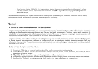 o Home Location Register (HLR): The HLR is a centralized database that stores permanent subscriber information. It includes
subscriber identities, services, and authentication information. The HLR is responsible for managing subscriber profiles and
authorizing services.
These three main components work together to enable cellular communication by establishing and maintaining connections between mobile
stations and the network, facilitating call routing, and managing subscriber information.
Question 2
a. Describe the essence ubiquitous Computing, what is it really about?
Ubiquitous Computing: Ubiquitous Computing, also known as pervasive computing or ambient intelligence, refers to the concept of integrating
computing and communication capabilities seamlessly into everyday objects and environments. It envisions a world where computing is
embedded in our surroundings, making technology pervasive and invisible. The essence of ubiquitous computing is to create a seamless and
interconnected network of devices, where information can be accessed and shared effortlessly.
Ubiquitous computing aims to enhance our daily lives by making technology more accessible, intuitive, and integrated. It involves the deployment
of sensors, actuators, and computational capabilities in various devices, such as smartphones, wearables, household appliances, cars, and
infrastructure like smart cities. These devices communicate and interact with each other, gathering and analyzing data to provide personalized
and context-aware services.
The key principles of ubiquitous computing include:
1. Connectivity: All devices are connected to a network, enabling seamless communication and data sharing.
2. Context Awareness: Devices can sense and understand the context of their users, such as location, preferences, and activities, to deliver
personalized and relevant services.
3. Adaptability: Devices can adapt and respond to changing conditions and user requirements.
4. Transparency: Technology becomes integrated into the environment, becoming virtually invisible and accessible without conscious effort.
5. User-Centricity: The focus is on creating technology that is intuitive, easy to use, and enhances the user experience.
 