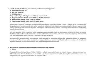 b. Briefly describe the following most commonly used mobile operating systems.
• Android from Google Inc.
• iOS from Apple Inc.
• RIM BlackBerry
There are three types of Multiple Access Methods to understand:
• Frequency Division Multiple Access (FDMA) - flexible and simple
• Time Division Multiple Access (TDMA) - popular
• Code Division Multiple Access (CDMA) - highly secure
Android from Google Inc.: Android is an open-source mobile operating system developed by Google. It is based on the Linux kernel and
designed primarily for touchscreen devices such as smartphones and tablets. Android allows users to customize their devices, supports a wide
range of applications from the Google Play Store, and integrates with various Google services. It has a large market share and is used by many
manufacturers worldwide.
iOS from Apple Inc.: iOS is a proprietary mobile operating system developed by Apple Inc. It is designed exclusively for Apple devices like
the iPhone, iPad, and iPod Touch. iOS provides a seamless and intuitive user experience, with a focus on security and privacy. It has a curated
App Store and integrates tightly with Apple's ecosystem of services and devices.
RIM BlackBerry: RIM BlackBerry is an operating system developed by Research In Motion (now BlackBerry Limited) for BlackBerry
smartphones. It offers features such as secure email, messaging, and enterprise-level security. BlackBerry devices were known for their physical
keyboards and strong security features, making them popular among business professionals.
c. Briefly discuss following the popular multiple access methods using diagrams
• FDMA
Frequency Division Multiple Access (FDMA): FDMA is a multiple access method where the available frequency spectrum is divided into
different frequency channels. Each channel is allocated to a specific user or communication link, allowing them to transmit and receive data
independently. The diagram below illustrates the concept of FDMA:
 