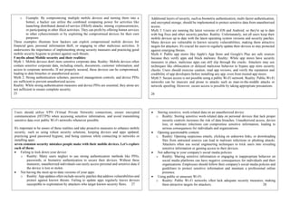 o Example: By compromising multiple mobile devices and turning them into a
botnet, a hacker can utilize the combined computing power for activities like
launching distributed denial-of-service (DDoS) attacks, mining cryptocurrencies,
or participating in other illicit activities. They can profit by offering botnet services
to other cybercriminals or by exploiting the compromised devices for their own
purposes.
These examples illustrate how hackers can exploit compromised mobile devices for
financial gain, personal information theft, or engaging in other malicious activities. It
underscores the importance of implementing strong security measures and practicing good
mobile security hygiene to protect against such threats.
5 myths about Mobile security and their realities:
Myth 1: Mobile devices don't store sensitive corporate data. Reality: Mobile devices often
contain sensitive corporate data, including emails, documents, customer information, and
access to corporate networks. If not properly secured, these devices can be compromised,
leading to data breaches or unauthorized access.
Myth 2: Strong authentication schemes, password management controls, and device PINs
are sufficient to prevent unauthorized access.
Reality: While strong authentication measures and device PINs are essential, they alone are
not sufficient to ensure complete security.
25
Additional layers of security, such as biometric authentication, multi-factor authentication,
and encrypted storage, should be implemented to protect sensitive data from unauthorized
access.
Myth 3: Users are running the latest versions of iOS and Android, so they're up to date
with bug fixes and other security patches. Reality: Unfortunately, not all users keep their
mobile devices up to date with the latest operating system versions and security patches.
Many devices are vulnerable to known security vulnerabilities, making them attractive
targets for attackers. It's crucial for users to regularly update their devices to stay protected
against emerging threats.
Myth 4: Public app stores like Apple's App Store and Google's Play are safe sources
because they verify apps and block malware. Reality: While app stores have security
measures in place, malicious apps can still slip through the cracks. Attackers may use
techniques like obfuscation or delayed malicious behavior to bypass app store security
checks. Users should exercise caution, read app reviews, and verify the reputation and
credibility of app developers before installing any app, even from trusted app stores.
Myth 5: Secure access is not possible using a public Wi-Fi network. Reality: Public Wi-Fi
networks can be insecure and prone to attacks such as man-in-the-middle attacks or
network spoofing. However, secure access is possible by taking appropriate precautions.
26
Users should utilize VPN (Virtual Private Network) connections, ensure encrypted
communication (HTTPS) when accessing sensitive information, and avoid transmitting
sensitive data over public Wi-Fi networks whenever possible.
It's important to be aware of these realities and take proactive measures to enhance mobile
security, such as using robust security solutions, keeping devices and apps updated,
practicing good password hygiene, and being cautious while connecting to networks or
installing apps.
seven common security mistakes people make with their mobile devices. Let's explore
each of them:
 Failing to lock down your device:
o Reality: Many users neglect to use strong authentication methods like PINs,
passwords, or biometric authentication to secure their devices. Without these
measures, unauthorized individuals can easily access personal and sensitive data if
the device is lost or stolen.
 Not having the most up-to-date versions of your apps:
o Reality: App updates often include security patches that address vulnerabilities and
protect against known threats. Failing to update apps regularly leaves devices
susceptible to exploitation by attackers who target known security flaws. 27
 Storing sensitive, work-related data on an unauthorized device:
o Reality: Storing sensitive work-related data on personal devices that lack proper
security controls increases the risk of data breaches. Unauthorized access, device
loss, or malware infections can compromise sensitive information, leading to
serious consequences for individuals and organizations.
 Opening questionable content:
o Reality: Opening suspicious emails, clicking on unknown links, or downloading
files from untrusted sources can lead to malware infections or phishing attacks.
Attackers often use social engineering techniques to trick users into revealing
sensitive information or gaining access to their devices.
 Not adhering to your company's social media policies:
o Reality: Sharing sensitive information or engaging in inappropriate behavior on
social media platforms can have negative consequences for individuals and their
organizations. Employees should follow their company's social media policies and
guidelines to protect sensitive information and maintain a professional online
presence.
 Using public or unsecure Wi-Fi:
o Reality: Public Wi-Fi networks often lack adequate security measures, making
them attractive targets for attackers. 28
 