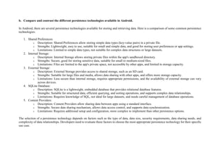 b. Compare and contrast the different persistence technologies available in Android.
In Android, there are several persistence technologies available for storing and retrieving data. Here is a comparison of some common persistence
technologies:
1. Shared Preferences:
o Description: Shared Preferences allow storing simple data types (key-value pairs) in a private file.
o Strengths: Lightweight, easy to use, suitable for small and simple data, and good for storing user preferences or app settings.
o Limitations: Limited to simple data types, not suitable for complex data structures or large datasets.
2. Internal Storage:
o Description: Internal Storage allows storing private files within the app's sandboxed directory.
o Strengths: Secure, good for storing sensitive data, suitable for small to medium-sized files.
o Limitations: Files are limited to the app's private space, not accessible by other apps, and limited in storage capacity.
3. External Storage:
o Description: External Storage provides access to shared storage, such as an SD card.
o Strengths: Suitable for large files and media, allows data sharing with other apps, and offers more storage capacity.
o Limitations: Less secure than internal storage, requires appropriate permissions, and the availability of external storage can vary
across devices.
4. SQLite Database:
o Description: SQLite is a lightweight, embedded database that provides relational database features.
o Strengths: Suitable for structured data, efficient querying, and sorting operations, and supports complex data relationships.
o Limitations: Requires knowledge of SQL, not ideal for large datasets, and needs careful management of database operations.
5. Content Providers:
o Description: Content Providers allow sharing data between apps using a standard interface.
o Strengths: Secure data sharing mechanism, allows data access control, and supports data synchronization.
o Limitations: Requires additional setup and configuration, more complex to implement than other persistence options.
The selection of a persistence technology depends on factors such as the type of data, data size, security requirements, data sharing needs, and
complexity of data relationships. Developers need to evaluate these factors to choose the most appropriate persistence technology for their specific
use case.
 