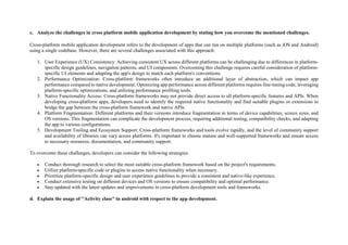 c. Analyze the challenges in cross platform mobile application development by stating how you overcome the mentioned challenges.
Cross-platform mobile application development refers to the development of apps that can run on multiple platforms (such as iOS and Android)
using a single codebase. However, there are several challenges associated with this approach:
1. User Experience (UX) Consistency: Achieving consistent UX across different platforms can be challenging due to differences in platform-
specific design guidelines, navigation patterns, and UI components. Overcoming this challenge requires careful consideration of platform-
specific UI elements and adapting the app's design to match each platform's conventions.
2. Performance Optimization: Cross-platform frameworks often introduce an additional layer of abstraction, which can impact app
performance compared to native development. Optimizing app performance across different platforms requires fine-tuning code, leveraging
platform-specific optimizations, and utilizing performance profiling tools.
3. Native Functionality Access: Cross-platform frameworks may not provide direct access to all platform-specific features and APIs. When
developing cross-platform apps, developers need to identify the required native functionality and find suitable plugins or extensions to
bridge the gap between the cross-platform framework and native APIs.
4. Platform Fragmentation: Different platforms and their versions introduce fragmentation in terms of device capabilities, screen sizes, and
OS versions. This fragmentation can complicate the development process, requiring additional testing, compatibility checks, and adapting
the app to various configurations.
5. Development Tooling and Ecosystem Support: Cross-platform frameworks and tools evolve rapidly, and the level of community support
and availability of libraries can vary across platforms. It's important to choose mature and well-supported frameworks and ensure access
to necessary resources, documentation, and community support.
To overcome these challenges, developers can consider the following strategies:
 Conduct thorough research to select the most suitable cross-platform framework based on the project's requirements.
 Utilize platform-specific code or plugins to access native functionality when necessary.
 Prioritize platform-specific design and user experience guidelines to provide a consistent and native-like experience.
 Conduct extensive testing on different devices and OS versions to ensure compatibility and optimal performance.
 Stay updated with the latest updates and improvements in cross-platform development tools and frameworks.
d. Explain the usage of "Activity class" in android with respect to the app development.
 