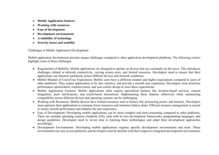  Mobile Application features
 Working with resources
 Ease of development
 Development environments
 Availability of technology
 Security issues and usability
Challenges in Mobile Application Development:
Mobile application development presents unique challenges compared to other application development platforms. The following criteria
highlight some of these challenges:
 Requirement of Mobility: Mobile applications are designed to operate on devices that are constantly on the move. This introduces
challenges related to network connectivity, varying screen sizes, and limited resources. Developers need to ensure that their
applications can function seamlessly across different devices and network conditions.
 Mobile Mindset of Users/User Expectation: Mobile users have a different mindset and higher expectations compared to users of
other platforms. They expect applications to be fast, intuitive, and provide a smooth user experience. Developers must prioritize
performance optimization, responsiveness, and user-centric design to meet these expectations.
 Mobile Application Features: Mobile applications often require specialized features like location-based services, camera
integration, push notifications, and touch-based interactions. Implementing these features effectively while maintaining
compatibility across different devices and operating systems can be challenging.
 Working with Resources: Mobile devices have limited resources such as battery life, processing power, and memory. Developers
must optimize their applications to consume fewer resources and minimize battery drain. Efficient resource management is crucial
to ensure smooth performance and enhance the user experience.
 Ease of Development: Developing mobile applications can be more complex and time-consuming compared to other platforms.
There are multiple operating systems (Android, iOS), each with its own development frameworks, programming languages, and
design guidelines. Developers need to invest time in learning these technologies and adapt their development approaches
accordingly.
 Development Environments: Developing mobile applications requires specific development environments and tools. These
environments can vary across platforms, and developers must be familiar with their respective integrated development environments
 