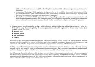 (IDEs) and software development kits (SDKs). Switching between different IDEs and maintaining code compatibility can be
challenging.
 Availability of Technology: Mobile application development relies on the availability of compatible technologies and APIs
provided by the operating system and device manufacturers. The availability and maturity of these technologies may vary, which
can impact the development process and limit the application's functionality.
 Security Issues and Usability: Mobile applications face security challenges such as data encryption, secure authentication, and
protection against malware. Developers need to implement robust security measures to safeguard user data and prevent unauthorized
access. Additionally, ensuring a seamless and user-friendly interface is crucial to drive adoption and usage of the application.
 Suppose that you have, been asked to develop a mobile solution to facilitate the learning and teaching activities of a university.
Write a brief design document explaining the mobile application you selected to implement for the university. Use the given
guideline to write your report.
 Business Need
 Usability aspects
 Use of technology
 Security
Business Need: The university requires a mobile application to facilitate learning and teaching activities. The application aims to provide a
seamless and efficient platform for students and faculty to access course materials, participate in discussions, submit assignments, and
communicate with each other. The goal is to enhance collaboration, engagement, and convenience in the learning process.
Usability Aspects: The mobile application should prioritize ease of use and intuitive navigation. It should have a clean and visually appealing
interface, allowing users to quickly access relevant information and perform necessary tasks. Features such as personalized dashboards, push
notifications for important updates, and offline access to course materials should be included to improve usability.
Use of Technology: The mobile application will be developed using native frameworks to ensure optimal performance and seamless integration
with the underlying operating systems. The application will leverage device capabilities like GPS for location-based services, camera for
scanning documents, and push notification services to deliver timely updates. Additionally, cloud-based storage and synchronization will be
utilized to provide seamless access to course materials across devices.
 
