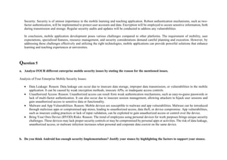 Security: Security is of utmost importance in the mobile learning and teaching application. Robust authentication mechanisms, such as two-
factor authentication, will be implemented to protect user accounts and data. Encryption will be employed to secure sensitive information, both
during transmission and storage. Regular security audits and updates will be conducted to address any vulnerabilities.
In conclusion, mobile application development poses various challenges compared to other platforms. The requirement of mobility, user
expectations, specialized features, resource management, and security considerations demand careful planning and execution. However, by
addressing these challenges effectively and utilizing the right technologies, mobile applications can provide powerful solutions that enhance
learning and teaching experiences at universities.
Question 5
a. Analyze FOUR different enterprise mobile security issues by stating the reason for the mentioned issues.
Analysis of Four Enterprise Mobile Security Issues:
 Data Leakage: Reason: Data leakage can occur due to insecure data storage, improper data transmission, or vulnerabilities in the mobile
application. It can be caused by weak encryption methods, insecure APIs, or inadequate access controls.
 Unauthorized Access: Reason: Unauthorized access can result from weak authentication mechanisms, such as easy-to-guess passwords or
lack of multi-factor authentication. It can also occur due to insecure session management, allowing attackers to hijack user sessions and
gain unauthorized access to sensitive data or functionality.
 Malware and App Vulnerabilities: Reason: Mobile devices are susceptible to malware and app vulnerabilities. Malware can be introduced
through malicious apps or compromised app stores, leading to unauthorized access, data theft, or device compromise. App vulnerabilities,
such as insecure coding practices or lack of input validation, can be exploited to gain unauthorized access or control over the device.
 Bring Your Own Device (BYOD) Risks: Reason: The trend of employees using personal devices for work purposes brings unique security
challenges. These devices may lack proper security controls or may be compromised by personal apps or activities. The risk of data leakage,
unauthorized access, or malware infection increases when personal and corporate data coexist on the same device.
b. Do you think Android has enough security Implementations? Justify your stance by highlighting the factors to support your stance.
 