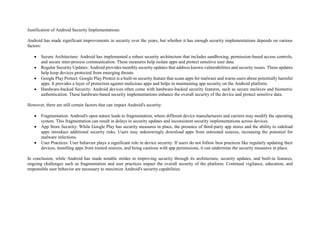 Justification of Android Security Implementations:
Android has made significant improvements in security over the years, but whether it has enough security implementations depends on various
factors:
 Secure Architecture: Android has implemented a robust security architecture that includes sandboxing, permission-based access controls,
and secure inter-process communication. These measures help isolate apps and protect sensitive user data.
 Regular Security Updates: Android provides monthly security updates that address known vulnerabilities and security issues. These updates
help keep devices protected from emerging threats.
 Google Play Protect: Google Play Protect is a built-in security feature that scans apps for malware and warns users about potentially harmful
apps. It provides a layer of protection against malicious apps and helps in maintaining app security on the Android platform.
 Hardware-backed Security: Android devices often come with hardware-backed security features, such as secure enclaves and biometric
authentication. These hardware-based security implementations enhance the overall security of the device and protect sensitive data.
However, there are still certain factors that can impact Android's security:
 Fragmentation: Android's open nature leads to fragmentation, where different device manufacturers and carriers may modify the operating
system. This fragmentation can result in delays in security updates and inconsistent security implementations across devices.
 App Store Security: While Google Play has security measures in place, the presence of third-party app stores and the ability to sideload
apps introduce additional security risks. Users may unknowingly download apps from untrusted sources, increasing the potential for
malware infections.
 User Practices: User behavior plays a significant role in device security. If users do not follow best practices like regularly updating their
devices, installing apps from trusted sources, and being cautious with app permissions, it can undermine the security measures in place.
In conclusion, while Android has made notable strides in improving security through its architecture, security updates, and built-in features,
ongoing challenges such as fragmentation and user practices impact the overall security of the platform. Continual vigilance, education, and
responsible user behavior are necessary to maximize Android's security capabilities.
 
