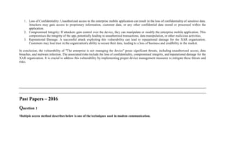 1. Loss of Confidentiality: Unauthorized access to the enterprise mobile application can result in the loss of confidentiality of sensitive data.
Attackers may gain access to proprietary information, customer data, or any other confidential data stored or processed within the
application.
2. Compromised Integrity: If attackers gain control over the device, they can manipulate or modify the enterprise mobile application. This
compromises the integrity of the app, potentially leading to unauthorized transactions, data manipulation, or other malicious activities.
3. Reputational Damage: A successful attack exploiting this vulnerability can lead to reputational damage for the XAR organization.
Customers may lose trust in the organization's ability to secure their data, leading to a loss of business and credibility in the market.
In conclusion, the vulnerability of "The enterprise is not managing the device" poses significant threats, including unauthorized access, data
breaches, and malware infection. The associated risks include the loss of confidentiality, compromised integrity, and reputational damage for the
XAR organization. It is crucial to address this vulnerability by implementing proper device management measures to mitigate these threats and
risks.
Past Papers – 2016
Question 1
Multiple access method describes below is one of the techniques used in modem communication.
 