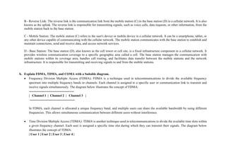 B - Reverse Link: The reverse link is the communication link from the mobile station (C) to the base station (D) in a cellular network. It is also
known as the uplink. The reverse link is responsible for transmitting signals, such as voice calls, data requests, or other information, from the
mobile station back to the base station.
C - Mobile Station: The mobile station (C) refers to the user's device or mobile device in a cellular network. It can be a smartphone, tablet, or
any other device capable of communicating with the cellular network. The mobile station communicates with the base station to establish and
maintain connections, send and receive data, and access network services.
D - Base Station: The base station (D), also known as the cell tower or cell site, is a fixed infrastructure component in a cellular network. It
provides wireless communication coverage to a specific geographic area called a cell. The base station manages the communication with
mobile stations within its coverage area, handles call routing, and facilitates data transfer between the mobile stations and the network
infrastructure. It is responsible for transmitting and receiving signals to and from the mobile stations.
b. Explain FDMA, TDMA, and COMA with a Suitable diagram.
 Frequency Division Multiple Access (FDMA): FDMA is a technique used in telecommunications to divide the available frequency
spectrum into multiple frequency bands or channels. Each channel is assigned to a specific user or communication link to transmit and
receive signals simultaneously. The diagram below illustrates the concept of FDMA:
------------------------------------------
| Channel 1 | Channel 2 | Channel 3 |
------------------------------------------
In FDMA, each channel is allocated a unique frequency band, and multiple users can share the available bandwidth by using different
frequencies. This allows simultaneous communication between different users without interference.
 Time Division Multiple Access (TDMA): TDMA is another technique used in telecommunications to divide the available time slots within
a given frequency channel. Each user is assigned a specific time slot during which they can transmit their signals. The diagram below
illustrates the concept of TDMA:
| User 1 | User 2 | User 3 | User 4 |
 