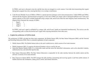 In TDMA, each user is allocated a time slot, and the time slots are arranged in a cyclic manner. Users take turns transmitting their signals
during their assigned time slots, ensuring that there is no overlap or interference.
 Code Division Multiple Access (CDMA): CDMA is a spread spectrum technique used in telecommunications. Unlike FDMA and TDMA,
which divide the frequency spectrum based on frequency or time slots, CDMA uses unique codes to distinguish different users. Each user's
signal is spread over the entire available bandwidth using a unique code, and all users share the same frequency band simultaneously. The
diagram below illustrates the concept of CDMA:
| User 1 |
| User 2 |
| User 3 |
In CDMA, each user's signal is multiplied by a unique code, and all users' signals are transmitted simultaneously. The receiver uses the
corresponding code to extract the desired user's signal while rejecting interference from other users.
c. Explain the architecture of GSM in detail.
The architecture of GSM is divided into three main components: the Mobile Station (MS), the Base Station Subsystem (BSS), and the Network
and Switching Subsystem (NSS). Here is a detailed explanation of each component:
1. Mobile Station (MS): The Mobile Station refers to the user's mobile device, which consists of two main elements:
 Mobile Equipment (ME): It comprises the physical handset or device used by the user.
 Subscriber Identity Module (SIM): It is a removable smart card that stores the subscriber's information, such as the subscriber's identity,
authentication key, and subscriber-specific data.
2. Base Station Subsystem (BSS): The Base Station Subsystem is responsible for the radio interface between the mobile station and the
network. It consists of two main elements:
 Base Transceiver Station (BTS): The BTS manages the radio interface, transmitting and receiving signals to and from mobile stations. It
handles functions like modulation, coding, power control, and channel allocation.
 